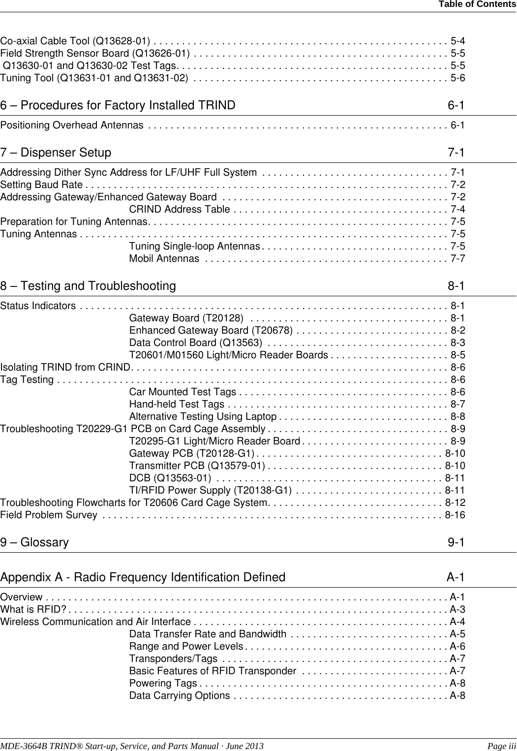 MDE-3664B TRIND® Start-up, Service, and Parts Manual · June 2013  Page iiiTable of Contents Co-axial Cable Tool (Q13628-01) . . . . . . . . . . . . . . . . . . . . . . . . . . . . . . . . . . . . . . . . . . . . . . . . . . . . 5-4Field Strength Sensor Board (Q13626-01) . . . . . . . . . . . . . . . . . . . . . . . . . . . . . . . . . . . . . . . . . . . . . 5-5 Q13630-01 and Q13630-02 Test Tags. . . . . . . . . . . . . . . . . . . . . . . . . . . . . . . . . . . . . . . . . . . . . . . . 5-5Tuning Tool (Q13631-01 and Q13631-02)  . . . . . . . . . . . . . . . . . . . . . . . . . . . . . . . . . . . . . . . . . . . . . 5-66 – Procedures for Factory Installed TRIND 6-1Positioning Overhead Antennas  . . . . . . . . . . . . . . . . . . . . . . . . . . . . . . . . . . . . . . . . . . . . . . . . . . . . . 6-17 – Dispenser Setup  7-1Addressing Dither Sync Address for LF/UHF Full System  . . . . . . . . . . . . . . . . . . . . . . . . . . . . . . . . . 7-1Setting Baud Rate . . . . . . . . . . . . . . . . . . . . . . . . . . . . . . . . . . . . . . . . . . . . . . . . . . . . . . . . . . . . . . . . 7-2Addressing Gateway/Enhanced Gateway Board  . . . . . . . . . . . . . . . . . . . . . . . . . . . . . . . . . . . . . . . . 7-2CRIND Address Table . . . . . . . . . . . . . . . . . . . . . . . . . . . . . . . . . . . . . . 7-4Preparation for Tuning Antennas. . . . . . . . . . . . . . . . . . . . . . . . . . . . . . . . . . . . . . . . . . . . . . . . . . . . . 7-5Tuning Antennas . . . . . . . . . . . . . . . . . . . . . . . . . . . . . . . . . . . . . . . . . . . . . . . . . . . . . . . . . . . . . . . . . 7-5Tuning Single-loop Antennas . . . . . . . . . . . . . . . . . . . . . . . . . . . . . . . . . 7-5Mobil Antennas  . . . . . . . . . . . . . . . . . . . . . . . . . . . . . . . . . . . . . . . . . . . 7-78 – Testing and Troubleshooting  8-1Status Indicators . . . . . . . . . . . . . . . . . . . . . . . . . . . . . . . . . . . . . . . . . . . . . . . . . . . . . . . . . . . . . . . . . 8-1Gateway Board (T20128)  . . . . . . . . . . . . . . . . . . . . . . . . . . . . . . . . . . . 8-1Enhanced Gateway Board (T20678) . . . . . . . . . . . . . . . . . . . . . . . . . . . 8-2Data Control Board (Q13563)  . . . . . . . . . . . . . . . . . . . . . . . . . . . . . . . . 8-3T20601/M01560 Light/Micro Reader Boards . . . . . . . . . . . . . . . . . . . . . 8-5Isolating TRIND from CRIND. . . . . . . . . . . . . . . . . . . . . . . . . . . . . . . . . . . . . . . . . . . . . . . . . . . . . . . . 8-6Tag Testing . . . . . . . . . . . . . . . . . . . . . . . . . . . . . . . . . . . . . . . . . . . . . . . . . . . . . . . . . . . . . . . . . . . . . 8-6Car Mounted Test Tags . . . . . . . . . . . . . . . . . . . . . . . . . . . . . . . . . . . . . 8-6Hand-held Test Tags . . . . . . . . . . . . . . . . . . . . . . . . . . . . . . . . . . . . . . . 8-7Alternative Testing Using Laptop . . . . . . . . . . . . . . . . . . . . . . . . . . . . . . 8-8Troubleshooting T20229-G1 PCB on Card Cage Assembly . . . . . . . . . . . . . . . . . . . . . . . . . . . . . . . . 8-9T20295-G1 Light/Micro Reader Board . . . . . . . . . . . . . . . . . . . . . . . . . . 8-9Gateway PCB (T20128-G1) . . . . . . . . . . . . . . . . . . . . . . . . . . . . . . . . . 8-10Transmitter PCB (Q13579-01) . . . . . . . . . . . . . . . . . . . . . . . . . . . . . . . 8-10DCB (Q13563-01)  . . . . . . . . . . . . . . . . . . . . . . . . . . . . . . . . . . . . . . . . 8-11TI/RFID Power Supply (T20138-G1) . . . . . . . . . . . . . . . . . . . . . . . . . . 8-11Troubleshooting Flowcharts for T20606 Card Cage System. . . . . . . . . . . . . . . . . . . . . . . . . . . . . . . 8-12Field Problem Survey  . . . . . . . . . . . . . . . . . . . . . . . . . . . . . . . . . . . . . . . . . . . . . . . . . . . . . . . . . . . . 8-169 – Glossary  9-1Appendix A - Radio Frequency Identification Defined  A-1Overview . . . . . . . . . . . . . . . . . . . . . . . . . . . . . . . . . . . . . . . . . . . . . . . . . . . . . . . . . . . . . . . . . . . . . . . A-1What is RFID? . . . . . . . . . . . . . . . . . . . . . . . . . . . . . . . . . . . . . . . . . . . . . . . . . . . . . . . . . . . . . . . . . . . A-3Wireless Communication and Air Interface . . . . . . . . . . . . . . . . . . . . . . . . . . . . . . . . . . . . . . . . . . . . .A-4Data Transfer Rate and Bandwidth . . . . . . . . . . . . . . . . . . . . . . . . . . . . A-5Range and Power Levels . . . . . . . . . . . . . . . . . . . . . . . . . . . . . . . . . . . . A-6Transponders/Tags  . . . . . . . . . . . . . . . . . . . . . . . . . . . . . . . . . . . . . . . . A-7Basic Features of RFID Transponder  . . . . . . . . . . . . . . . . . . . . . . . . . . A-7Powering Tags . . . . . . . . . . . . . . . . . . . . . . . . . . . . . . . . . . . . . . . . . . . . A-8Data Carrying Options . . . . . . . . . . . . . . . . . . . . . . . . . . . . . . . . . . . . . . A-8