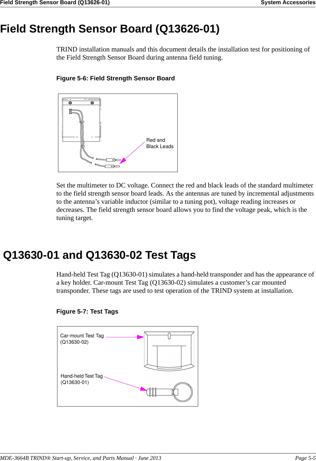 MDE-3664B TRIND® Start-up, Service, and Parts Manual · June 2013 Page 5-5Field Strength Sensor Board (Q13626-01) System AccessoriesField Strength Sensor Board (Q13626-01)TRIND installation manuals and this document details the installation test for positioning of the Field Strength Sensor Board during antenna field tuning.Figure 5-6: Field Strength Sensor Board Red and Black LeadsSet the multimeter to DC voltage. Connect the red and black leads of the standard multimeter to the field strength sensor board leads. As the antennas are tuned by incremental adjustments to the antenna’s variable inductor (similar to a tuning pot), voltage reading increases or decreases. The field strength sensor board allows you to find the voltage peak, which is the tuning target. Q13630-01 and Q13630-02 Test TagsHand-held Test Tag (Q13630-01) simulates a hand-held transponder and has the appearance of a key holder. Car-mount Test Tag (Q13630-02) simulates a customer’s car mounted transponder. These tags are used to test operation of the TRIND system at installation.Figure 5-7: Test TagsCar-mount Test Tag (Q13630-02)Hand-held Test Tag (Q13630-01)