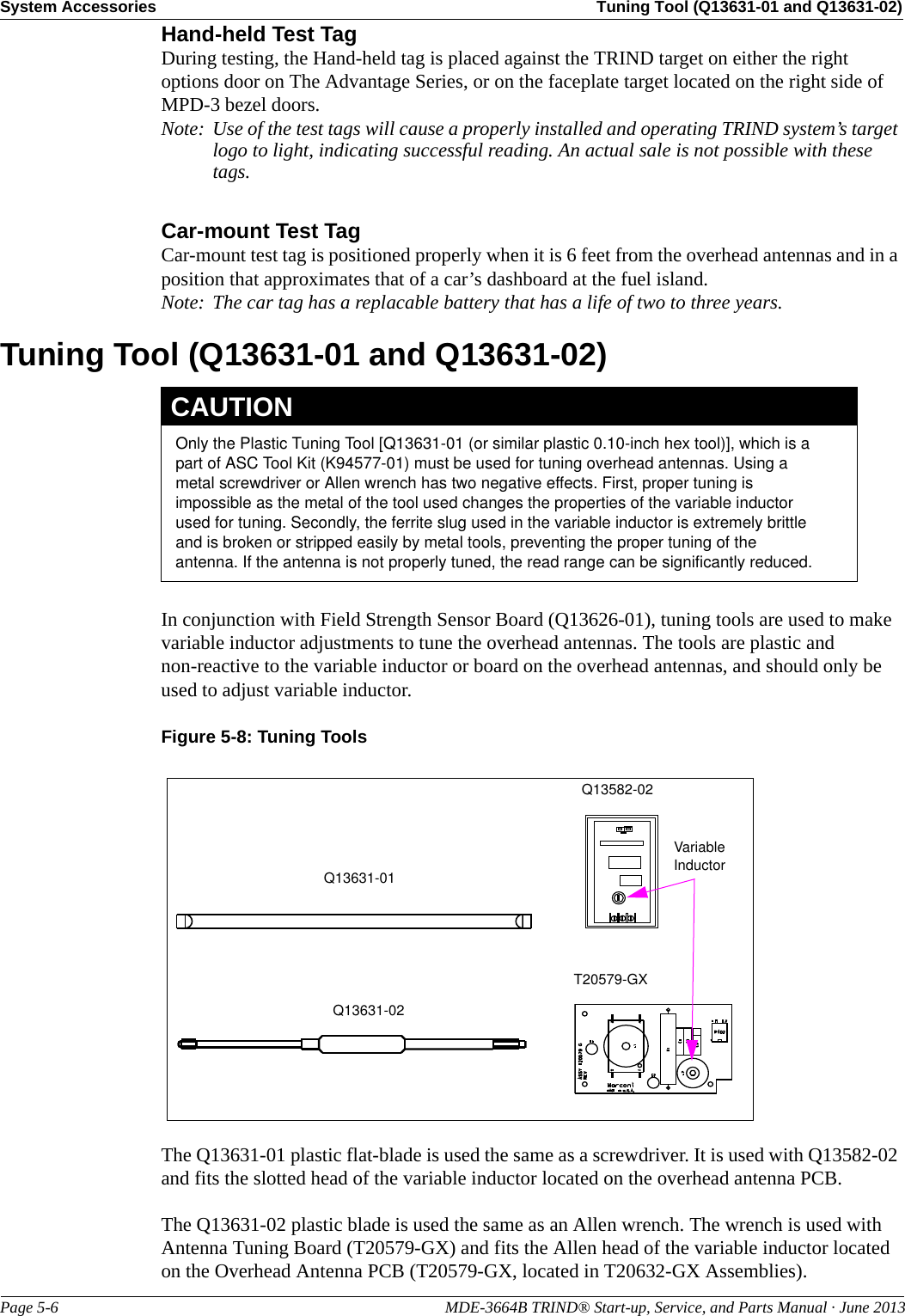 System Accessories Tuning Tool (Q13631-01 and Q13631-02)Page 5-6                                                                                                MDE-3664B TRIND® Start-up, Service, and Parts Manual · June 2013Hand-held Test TagDuring testing, the Hand-held tag is placed against the TRIND target on either the right options door on The Advantage Series, or on the faceplate target located on the right side of MPD-3 bezel doors.Note: Use of the test tags will cause a properly installed and operating TRIND system’s target logo to light, indicating successful reading. An actual sale is not possible with these tags.Car-mount Test TagCar-mount test tag is positioned properly when it is 6 feet from the overhead antennas and in a position that approximates that of a car’s dashboard at the fuel island.Note: The car tag has a replacable battery that has a life of two to three years.Tuning Tool (Q13631-01 and Q13631-02Only the Plastic Tuning Tool [Q13631-01 (or similar plastic 0.10-inch hex tool)], which is a part of ASC Tool Kit (K94577-01) must be used for tuning overhead antennas. Using a metal screwdriver or Allen wrench has two negative effects. First, proper tuning is impossible as the metal of the tool used changes the properties of the variable inductor used for tuning. Secondly, the ferrite slug used in the variable inductor is extremely brittle and is broken or stripped easily by metal tools, preventing the proper tuning of the antenna. If the antenna is not properly tuned, the read range can be significantly reduced.CAUTION)In conjunction with Field Strength Sensor Board (Q13626-01), tuning tools are used to make variable inductor adjustments to tune the overhead antennas. The tools are plastic and non-reactive to the variable inductor or board on the overhead antennas, and should only be used to adjust variable inductor.Figure 5-8: Tuning Tools Q13631-01Q13631-02Variable InductorQ13582-02T20579-GXThe Q13631-01 plastic flat-blade is used the same as a screwdriver. It is used with Q13582-02 and fits the slotted head of the variable inductor located on the overhead antenna PCB.The Q13631-02 plastic blade is used the same as an Allen wrench. The wrench is used with Antenna Tuning Board (T20579-GX) and fits the Allen head of the variable inductor located on the Overhead Antenna PCB (T20579-GX, located in T20632-GX Assemblies).