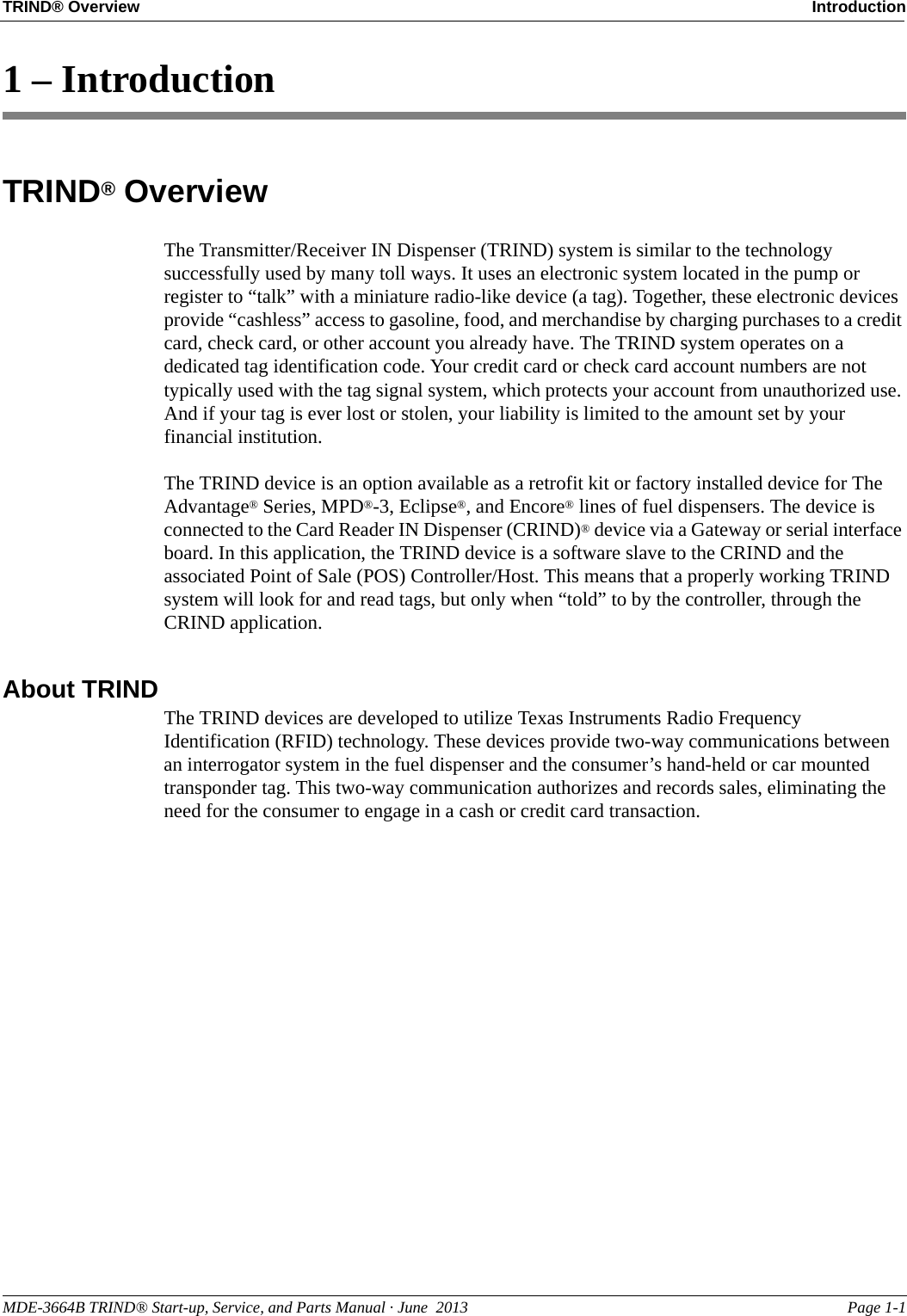 MDE-3664B TRIND® Start-up, Service, and Parts Manual · June  2013 Page 1-1TRIND® Overview Introduction1 – IntroductionTRIND® OverviewThe Transmitter/Receiver IN Dispenser (TRIND) system is similar to the technology successfully used by many toll ways. It uses an electronic system located in the pump or register to “talk” with a miniature radio-like device (a tag). Together, these electronic devices provide “cashless” access to gasoline, food, and merchandise by charging purchases to a credit card, check card, or other account you already have. The TRIND system operates on a dedicated tag identification code. Your credit card or check card account numbers are not typically used with the tag signal system, which protects your account from unauthorized use. And if your tag is ever lost or stolen, your liability is limited to the amount set by your financial institution. The TRIND device is an option available as a retrofit kit or factory installed device for The Advantage® Series, MPD®-3, Eclipse®, and Encore® lines of fuel dispensers. The device is connected to the Card Reader IN Dispenser (CRIND)® device via a Gateway or serial interface board. In this application, the TRIND device is a software slave to the CRIND and the associated Point of Sale (POS) Controller/Host. This means that a properly working TRIND system will look for and read tags, but only when “told” to by the controller, through the CRIND application.About TRINDThe TRIND devices are developed to utilize Texas Instruments Radio Frequency Identification (RFID) technology. These devices provide two-way communications between an interrogator system in the fuel dispenser and the consumer’s hand-held or car mounted transponder tag. This two-way communication authorizes and records sales, eliminating the need for the consumer to engage in a cash or credit card transaction.