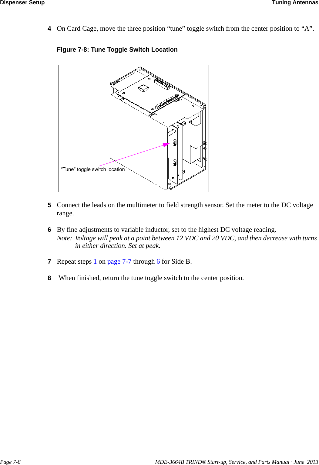 Dispenser Setup Tuning AntennasPage 7-8                                                                                                    MDE-3664B TRIND® Start-up, Service, and Parts Manual · June  20134On Card Cage, move the three position “tune” toggle switch from the center position to “A”.Figure 7-8: Tune Toggle Switch Location “Tune” toggle switch location5Connect the leads on the multimeter to field strength sensor. Set the meter to the DC voltage range.6By fine adjustments to variable inductor, set to the highest DC voltage reading.Note: Voltage will peak at a point between 12 VDC and 20 VDC, and then decrease with turns in either direction. Set at peak.7Repeat steps 1 on page 7-7 through 6 for Side B.8 When finished, return the tune toggle switch to the center position.