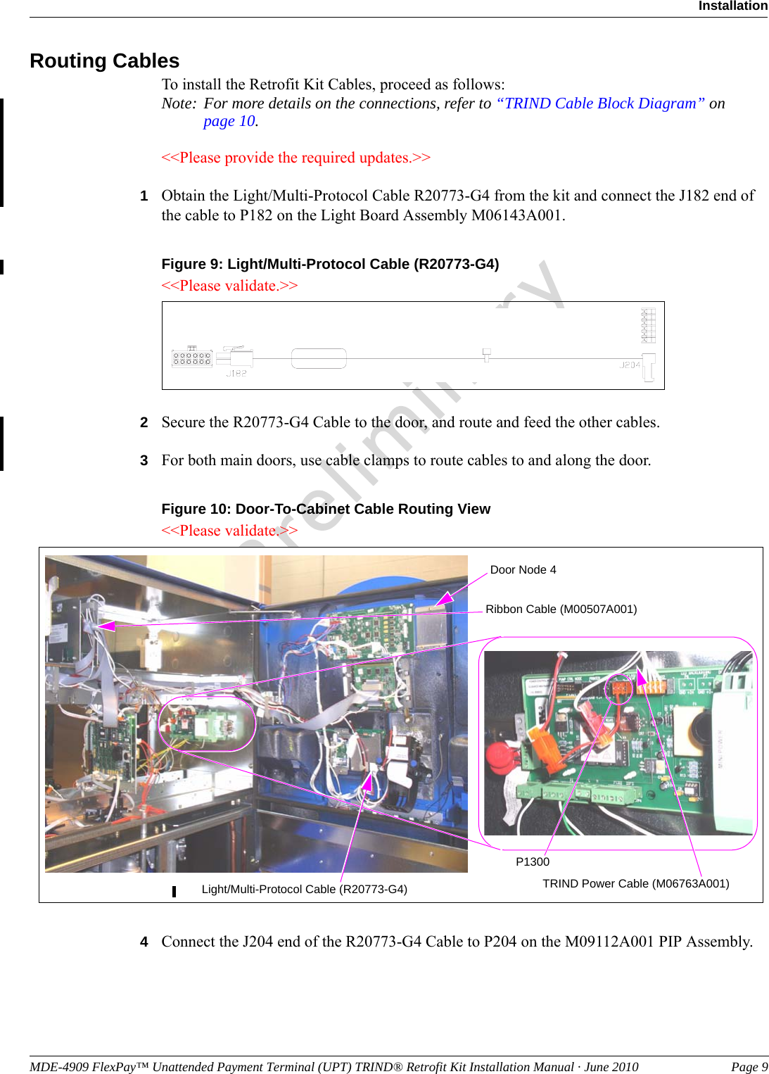 MDE-4909 FlexPay™ Unattended Payment Terminal (UPT) TRIND® Retrofit Kit Installation Manual · June 2010 Page 9InstallationPreliminaryRouting CablesTo install the Retrofit Kit Cables, proceed as follows:Note: For more details on the connections, refer to “TRIND Cable Block Diagram” on page 10.&lt;&lt;Please provide the required updates.&gt;&gt;1Obtain the Light/Multi-Protocol Cable R20773-G4 from the kit and connect the J182 end of the cable to P182 on the Light Board Assembly M06143A001.Figure 9: Light/Multi-Protocol Cable (R20773-G4)&lt;&lt;Please validate.&gt;&gt;2Secure the R20773-G4 Cable to the door, and route and feed the other cables.3For both main doors, use cable clamps to route cables to and along the door.Figure 10: Door-To-Cabinet Cable Routing ViewDoor Node 4Light/Multi-Protocol Cable (R20773-G4)Ribbon Cable (M00507A001)TRIND Power Cable (M06763A001) P1300&lt;&lt;Please validate.&gt;&gt;4Connect the J204 end of the R20773-G4 Cable to P204 on the M09112A001 PIP Assembly.