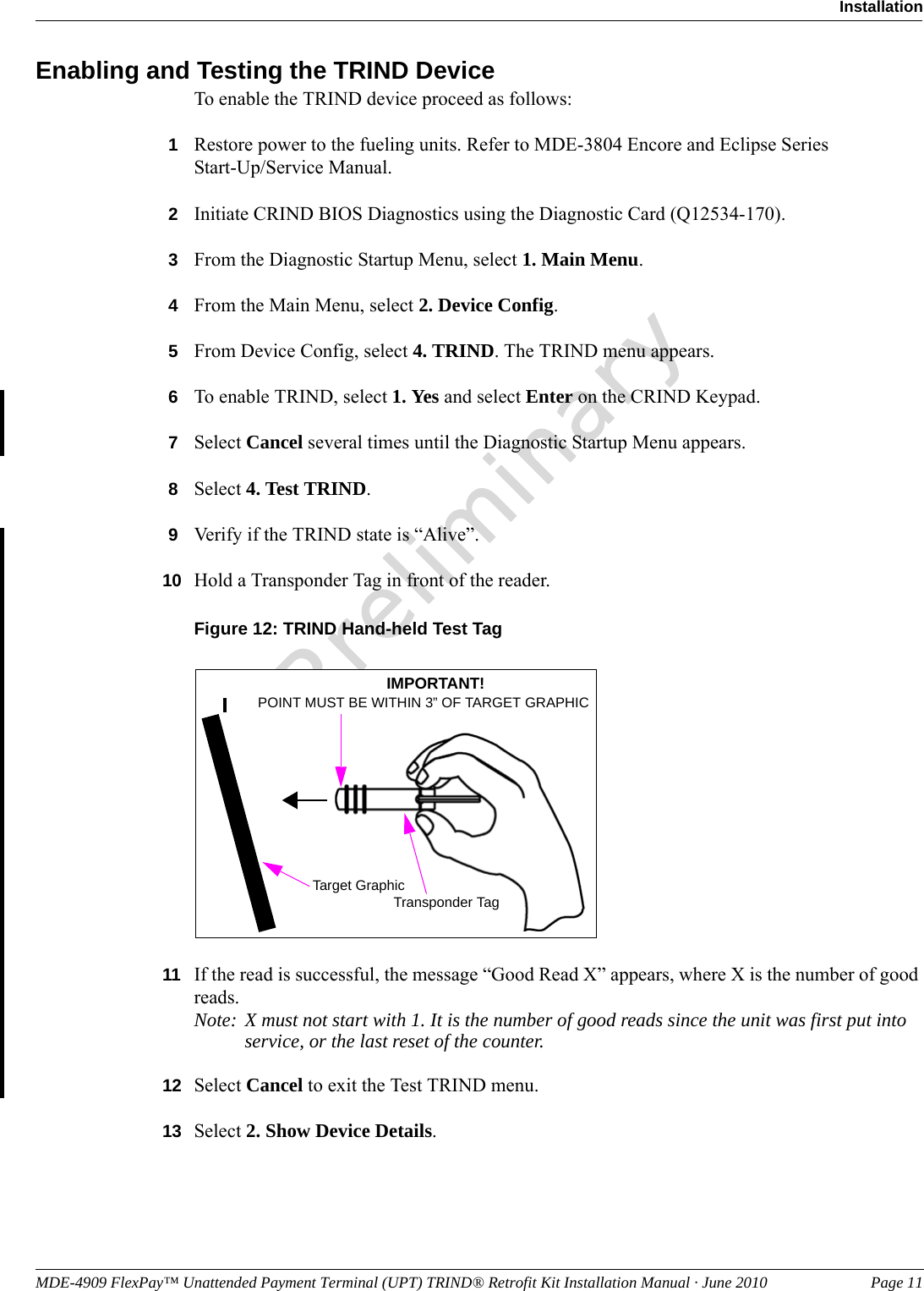 MDE-4909 FlexPay™ Unattended Payment Terminal (UPT) TRIND® Retrofit Kit Installation Manual · June 2010 Page 11InstallationPreliminaryEnabling and Testing the TRIND DeviceTo enable the TRIND device proceed as follows: 1Restore power to the fueling units. Refer to MDE-3804 Encore and Eclipse Series  Start-Up/Service Manual.2Initiate CRIND BIOS Diagnostics using the Diagnostic Card (Q12534-170).3From the Diagnostic Startup Menu, select 1. Main Menu.4From the Main Menu, select 2. Device Config.5From Device Config, select 4. TRIND. The TRIND menu appears.6To enable TRIND, select 1. Yes and select Enter on the CRIND Keypad.7Select Cancel several times until the Diagnostic Startup Menu appears.8Select 4. Test TRIND.9Verify if the TRIND state is “Alive”.10 Hold a Transponder Tag in front of the reader.Figure 12: TRIND Hand-held Test TagTarget GraphicPOINT MUST BE WITHIN 3” OF TARGET GRAPHICIMPORTANT!Transponder Tag11 If the read is successful, the message “Good Read X” appears, where X is the number of good reads.Note: X must not start with 1. It is the number of good reads since the unit was first put into service, or the last reset of the counter.12 Select Cancel to exit the Test TRIND menu.13 Select 2. Show Device Details.