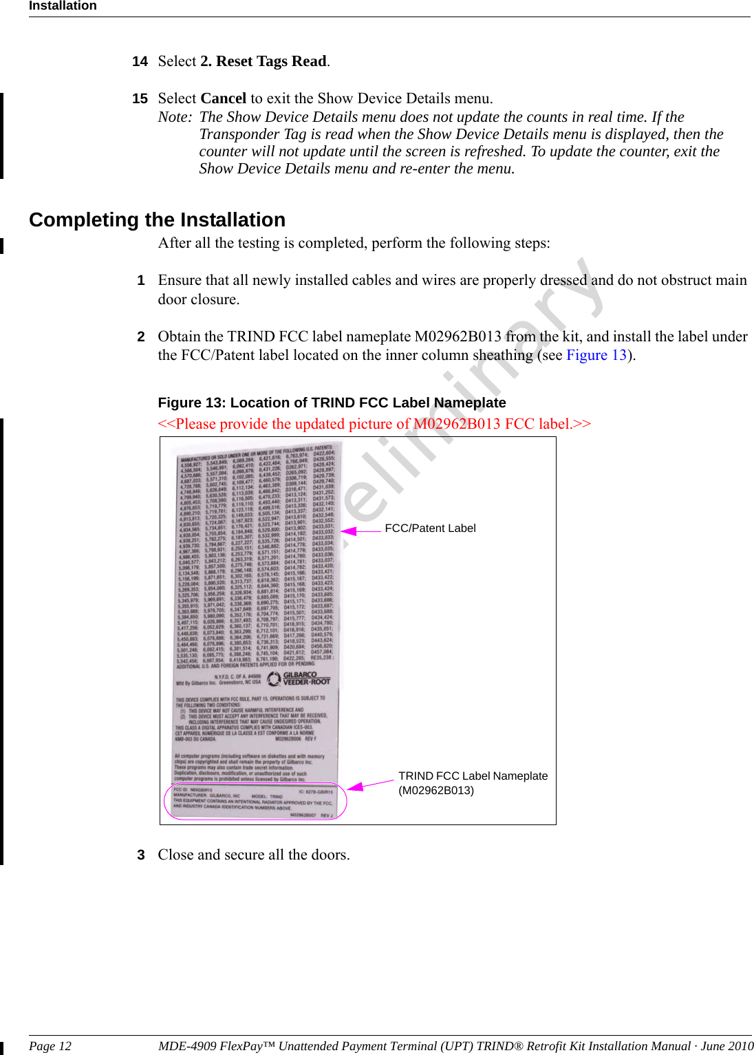 Page 12                           MDE-4909 FlexPay™ Unattended Payment Terminal (UPT) TRIND® Retrofit Kit Installation Manual · June 2010InstallationPreliminary14 Select 2. Reset Tags Read.15 Select Cancel to exit the Show Device Details menu.Note: The Show Device Details menu does not update the counts in real time. If the Transponder Tag is read when the Show Device Details menu is displayed, then the counter will not update until the screen is refreshed. To update the counter, exit the Show Device Details menu and re-enter the menu.Completing the InstallationAfter all the testing is completed, perform the following steps:1Ensure that all newly installed cables and wires are properly dressed and do not obstruct main door closure.2Obtain the TRIND FCC label nameplate M02962B013 from the kit, and install the label under the FCC/Patent label located on the inner column sheathing (see Figure 13).Figure 13: Location of TRIND FCC Label Nameplate&lt;&lt;Please provide the updated picture of M02962B013 FCC label.&gt;&gt;TRIND FCC Label Nameplate (M02962B013)FCC/Patent Label3Close and secure all the doors.