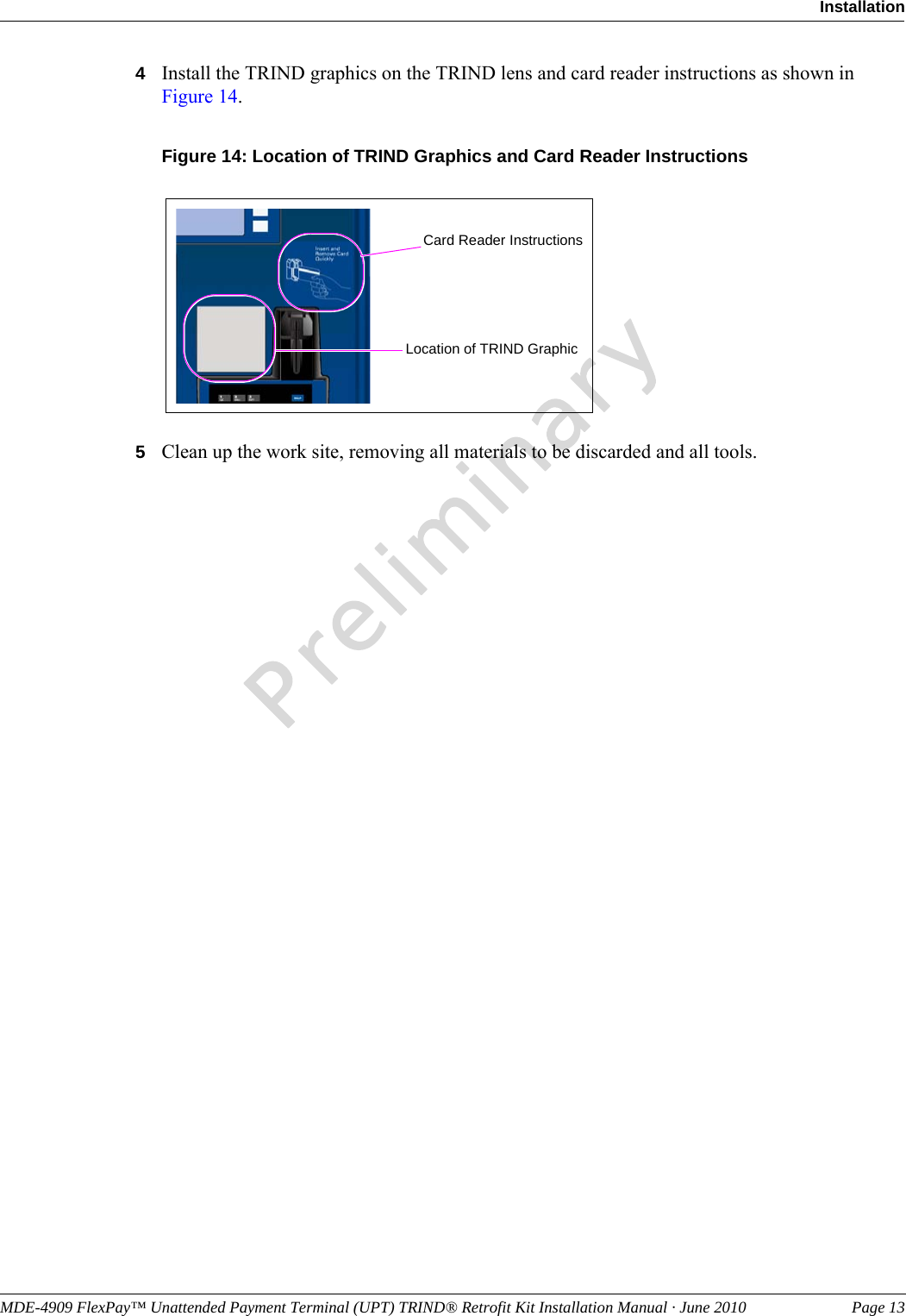 MDE-4909 FlexPay™ Unattended Payment Terminal (UPT) TRIND® Retrofit Kit Installation Manual · June 2010 Page 13InstallationPreliminary4Install the TRIND graphics on the TRIND lens and card reader instructions as shown in Figure 14. Figure 14: Location of TRIND Graphics and Card Reader Instructions Card Reader InstructionsLocation of TRIND Graphic5Clean up the work site, removing all materials to be discarded and all tools.