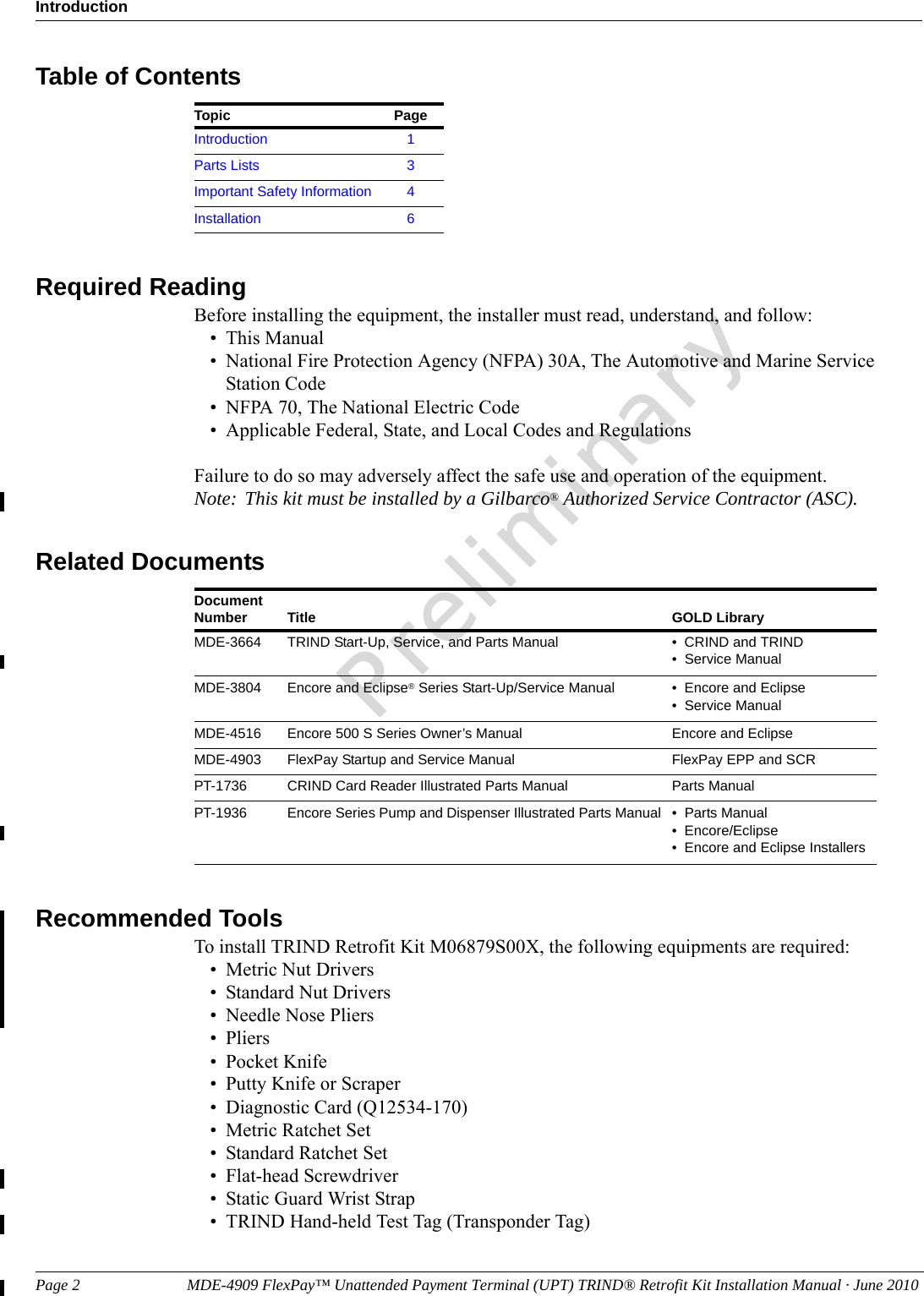 Page 2                           MDE-4909 FlexPay™ Unattended Payment Terminal (UPT) TRIND® Retrofit Kit Installation Manual · June 2010IntroductionPreliminaryTable of ContentsTopic PageIntroduction 1Parts Lists 3Important Safety Information 4Installation 6Required ReadingBefore installing the equipment, the installer must read, understand, and follow:• This Manual• National Fire Protection Agency (NFPA) 30A, The Automotive and Marine Service Station Code• NFPA 70, The National Electric Code• Applicable Federal, State, and Local Codes and RegulationsFailure to do so may adversely affect the safe use and operation of the equipment.Note: This kit must be installed by a Gilbarco® Authorized Service Contractor (ASC).Related DocumentsDocument Number Title GOLD LibraryMDE-3664 TRIND Start-Up, Service, and Parts Manual • CRIND and TRIND• Service ManualMDE-3804 Encore and Eclipse® Series Start-Up/Service Manual • Encore and Eclipse• Service ManualMDE-4516 Encore 500 S Series Owner’s Manual Encore and EclipseMDE-4903 FlexPay Startup and Service Manual FlexPay EPP and SCRPT-1736 CRIND Card Reader Illustrated Parts Manual Parts ManualPT-1936 Encore Series Pump and Dispenser Illustrated Parts Manual • Parts Manual• Encore/Eclipse• Encore and Eclipse InstallersRecommended ToolsTo install TRIND Retrofit Kit M06879S00X, the following equipments are required:• Metric Nut Drivers• Standard Nut Drivers• Needle Nose Pliers• Pliers• Pocket Knife• Putty Knife or Scraper• Diagnostic Card (Q12534-170)• Metric Ratchet Set• Standard Ratchet Set• Flat-head Screwdriver• Static Guard Wrist Strap• TRIND Hand-held Test Tag (Transponder Tag)