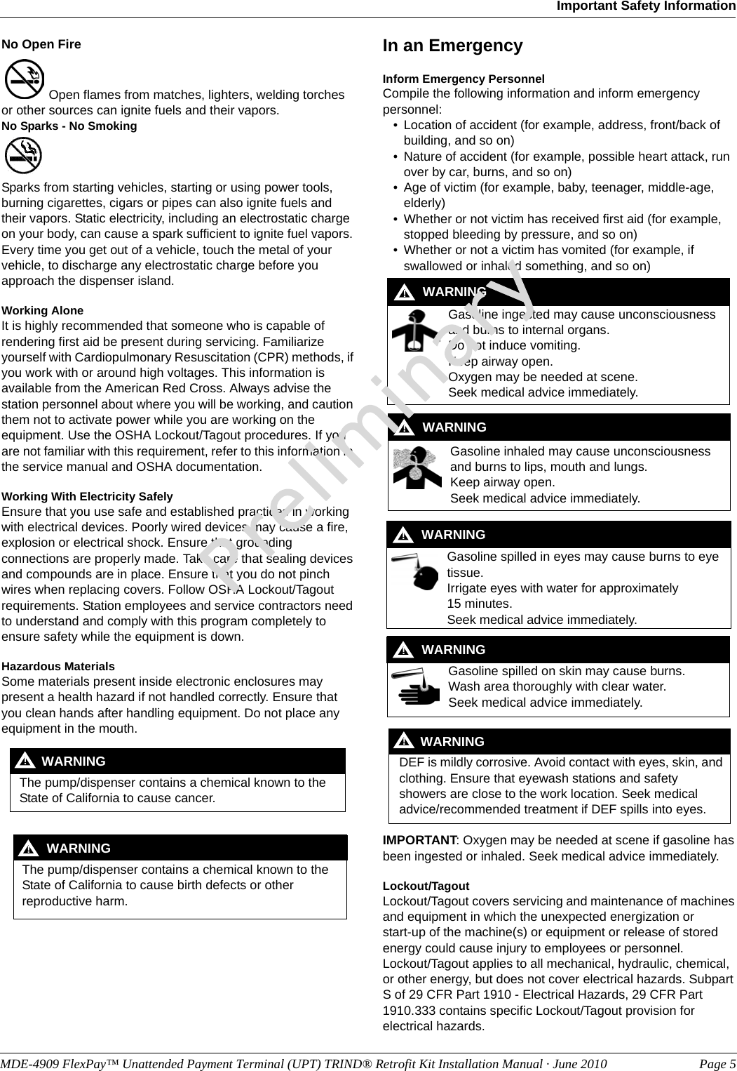 No Open Fire Open flames from matches, lighters, welding torches or other sources can ignite fuels and their vapors.No Sparks - No Smoking Sparks from starting vehicles, starting or using power tools, burning cigarettes, cigars or pipes can also ignite fuels and their vapors. Static electricity, including an electrostatic charge on your body, can cause a spark sufficient to ignite fuel vapors. Every time you get out of a vehicle, touch the metal of your vehicle, to discharge any electrostatic charge before you approach the dispenser island.Working AloneIt is highly recommended that someone who is capable of rendering first aid be present during servicing. Familiarize yourself with Cardiopulmonary Resuscitation (CPR) methods, if you work with or around high voltages. This information is available from the American Red Cross. Always advise the station personnel about where you will be working, and caution them not to activate power while you are working on the equipment. Use the OSHA Lockout/Tagout procedures. If you are not familiar with this requirement, refer to this information in the service manual and OSHA documentation.Working With Electricity SafelyEnsure that you use safe and established practices in working with electrical devices. Poorly wired devices may cause a fire, explosion or electrical shock. Ensure that grounding connections are properly made. Take care that sealing devices and compounds are in place. Ensure that you do not pinch wires when replacing covers. Follow OSHA Lockout/Tagout requirements. Station employees and service contractors need to understand and comply with this program completely to ensure safety while the equipment is down.Hazardous MaterialsSome materials present inside electronic enclosures may present a health hazard if not handled correctly. Ensure that you clean hands after handling equipment. Do not place any equipment in the mouth. The pump/dispenser contains a chemical known to the State of California to cause cancer.WARNING! The pump/dispenser contains a chemical known to the State of California to cause birth defects or other reproductive harm.WARNING!In an EmergencyInform Emergency PersonnelCompile the following information and inform emergency personnel:• Location of accident (for example, address, front/back of building, and so on)• Nature of accident (for example, possible heart attack, run over by car, burns, and so on)• Age of victim (for example, baby, teenager, middle-age, elderly)• Whether or not victim has received first aid (for example, stopped bleeding by pressure, and so on)• Whether or not a victim has vomited (for example, if swallowed or inhaled something, and so on)Gasoline ingested may cause unconsciousness and burns to internal organs.Do not induce vomiting.Keep airway open. Oxygen may be needed at scene.Seek medical advice immediately.WARNING!Gasoline inhaled may cause unconsciousness and burns to lips, mouth and lungs.Keep airway open.Seek medical advice immediately.WARNING!Gasoline spilled in eyes may cause burns to eye tissue.Irrigate eyes with water for approximately 15 minutes.Seek medical advice immediately.WARNING!Gasoline spilled on skin may cause burns.Wash area thoroughly with clear water.Seek medical advice immediately.WARNING!DEF is mildly corrosive. Avoid contact with eyes, skin, and clothing. Ensure that eyewash stations and safety showers are close to the work location. Seek medical advice/recommended treatment if DEF spills into eyes.WARNING!IMPORTANT: Oxygen may be needed at scene if gasoline has been ingested or inhaled. Seek medical advice immediately.Lockout/TagoutLockout/Tagout covers servicing and maintenance of machines and equipment in which the unexpected energization or  start-up of the machine(s) or equipment or release of stored energy could cause injury to employees or personnel.  Lockout/Tagout applies to all mechanical, hydraulic, chemical, or other energy, but does not cover electrical hazards. Subpart S of 29 CFR Part 1910 - Electrical Hazards, 29 CFR Part 1910.333 contains specific Lockout/Tagout provision for electrical hazards.MDE-4909 FlexPay™ Unattended Payment Terminal (UPT) TRIND® Retrofit Kit Installation Manual · June 2010 Page 5Important Safety InformationPreliminary