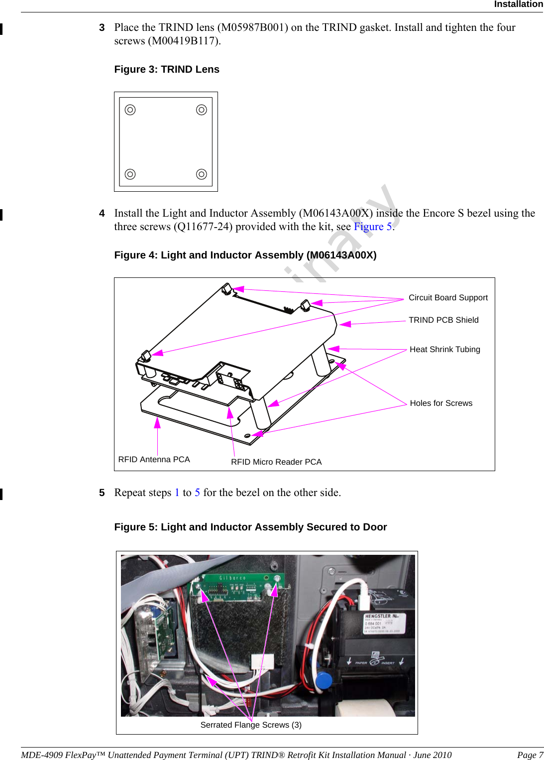 MDE-4909 FlexPay™ Unattended Payment Terminal (UPT) TRIND® Retrofit Kit Installation Manual · June 2010 Page 7InstallationPreliminary3Place the TRIND lens (M05987B001) on the TRIND gasket. Install and tighten the four screws (M00419B117).Figure 3: TRIND Lens 4Install the Light and Inductor Assembly (M06143A00X) inside the Encore S bezel using the three screws (Q11677-24) provided with the kit, see Figure 5.Figure 4: Light and Inductor Assembly (M06143A00X)Circuit Board SupportHeat Shrink TubingTRIND PCB ShieldRFID Micro Reader PCARFID Antenna PCAHoles for Screws5Repeat steps 1 to 5 for the bezel on the other side. Figure 5: Light and Inductor Assembly Secured to Door Serrated Flange Screws (3)