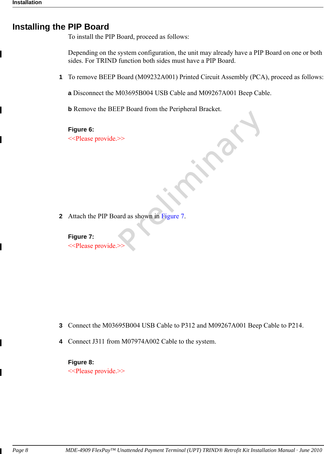 Page 8                           MDE-4909 FlexPay™ Unattended Payment Terminal (UPT) TRIND® Retrofit Kit Installation Manual · June 2010InstallationPreliminaryInstalling the PIP BoardTo install the PIP Board, proceed as follows:Depending on the system configuration, the unit may already have a PIP Board on one or both sides. For TRIND function both sides must have a PIP Board.1To remove BEEP Board (M09232A001) Printed Circuit Assembly (PCA), proceed as follows:a Disconnect the M03695B004 USB Cable and M09267A001 Beep Cable.b Remove the BEEP Board from the Peripheral Bracket.Figure 6: &lt;&lt;Please provide.&gt;&gt;2Attach the PIP Board as shown in Figure 7.Figure 7: &lt;&lt;Please provide.&gt;&gt;3Connect the M03695B004 USB Cable to P312 and M09267A001 Beep Cable to P214. 4Connect J311 from M07974A002 Cable to the system. Figure 8: &lt;&lt;Please provide.&gt;&gt;