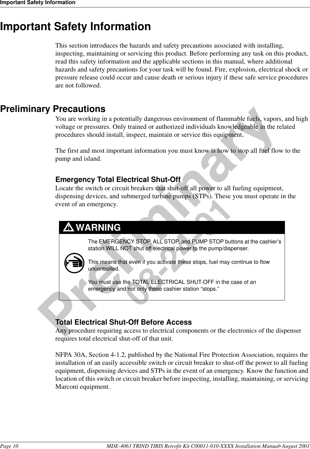 Important Safety InformationPage 10 MDE-4063 TRIND TIRIS Retrofit Kit C00011-010-XXXX Installation Manual• August 2001Preliminary08-24-01Important Safety InformationThis section introduces the hazards and safety precautions associated with installing, inspecting, maintaining or servicing this product. Before performing any task on this product, read this safety information and the applicable sections in this manual, where additional hazards and safety precautions for your task will be found. Fire, explosion, electrical shock or pressure release could occur and cause death or serious injury if these safe service procedures are not followed. Preliminary PrecautionsYou are working in a potentially dangerous environment of flammable fuels, vapors, and high voltage or pressures. Only trained or authorized individuals knowledgeable in the related procedures should install, inspect, maintain or service this equipment.The first and most important information you must know is how to stop all fuel flow to the pump and island.Emergency Total Electrical Shut-OffLocate the switch or circuit breakers that shut-off all power to all fueling equipment, dispensing devices, and submerged turbine pumps (STPs). These you must operate in the event of an emergency.Total Electrical Shut-Off Before AccessAny procedure requiring access to electrical components or the electronics of the dispenser requires total electrical shut-off of that unit. NFPA 30A, Section 4-1.2, published by the National Fire Protection Association, requires the installation of an easily accessible switch or circuit breaker to shut-off the power to all fueling equipment, dispensing devices and STPs in the event of an emergency. Know the function and location of this switch or circuit breaker before inspecting, installing, maintaining, or servicing Marconi equipment.The EMERGENCY STOP, ALL STOP, and PUMP STOP buttons at the cashier’s station WILL NOT shut off electrical power to the pump/dispenser. This means that even if you activate these stops, fuel may continue to flow uncontrolled. You must use the TOTAL ELECTRICAL SHUT-OFF in the case of an emergency and not only these cashier station “stops.”WARNING!