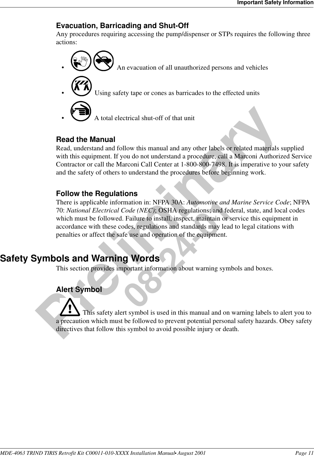 MDE-4063 TRIND TIRIS Retrofit Kit C00011-010-XXXX Installation Manual• August 2001 Page 11Important Safety InformationPreliminary08-24-01Evacuation, Barricading and Shut-OffAny procedures requiring accessing the pump/dispenser or STPs requires the following three actions:•An evacuation of all unauthorized persons and vehicles •Using safety tape or cones as barricades to the effected units•A total electrical shut-off of that unitRead the ManualRead, understand and follow this manual and any other labels or related materials supplied with this equipment. If you do not understand a procedure, call a Marconi Authorized Service Contractor or call the Marconi Call Center at 1-800-800-7498. It is imperative to your safety and the safety of others to understand the procedures before beginning work.Follow the RegulationsThere is applicable information in: NFPA 30A: Automotive and Marine Service Code; NFPA 70: National Electrical Code (NEC); OSHA regulations; and federal, state, and local codes which must be followed. Failure to install, inspect, maintain or service this equipment in accordance with these codes, regulations and standards may lead to legal citations with penalties or affect the safe use and operation of the equipment.Safety Symbols and Warning WordsThis section provides important information about warning symbols and boxes.Alert Symbol This safety alert symbol is used in this manual and on warning labels to alert you to a precaution which must be followed to prevent potential personal safety hazards. Obey safety directives that follow this symbol to avoid possible injury or death.