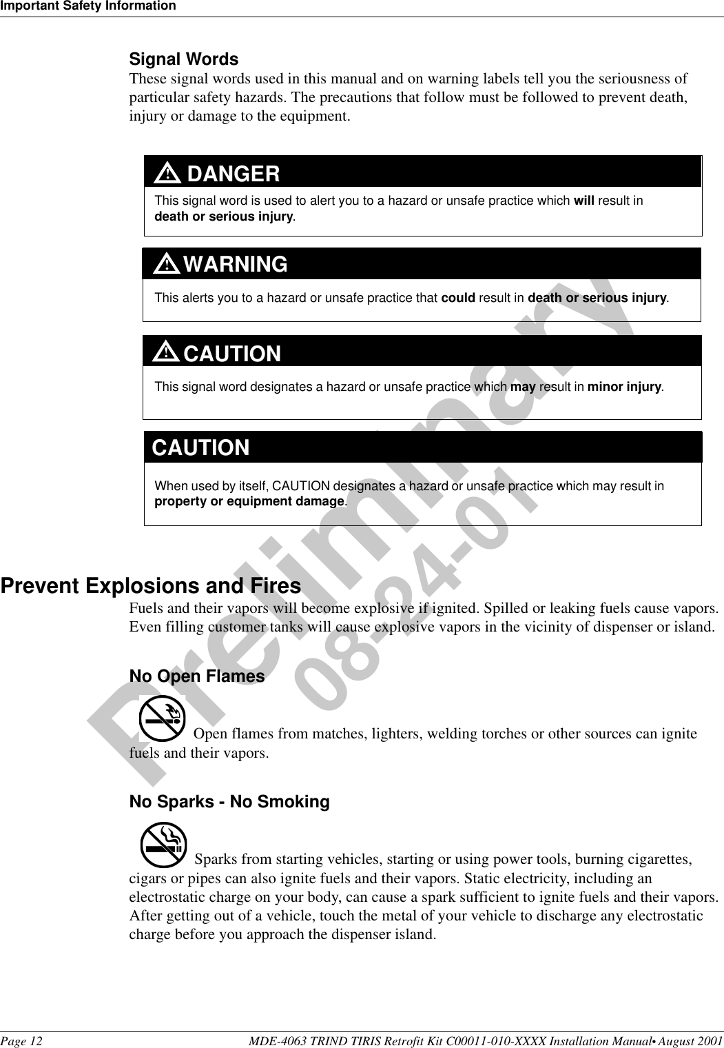 Important Safety InformationPage 12 MDE-4063 TRIND TIRIS Retrofit Kit C00011-010-XXXX Installation Manual• August 2001Preliminary08-24-01Signal WordsThese signal words used in this manual and on warning labels tell you the seriousness of particular safety hazards. The precautions that follow must be followed to prevent death, injury or damage to the equipment. Prevent Explosions and FiresFuels and their vapors will become explosive if ignited. Spilled or leaking fuels cause vapors. Even filling customer tanks will cause explosive vapors in the vicinity of dispenser or island.No Open FlamesOpen flames from matches, lighters, welding torches or other sources can ignite fuels and their vapors.No Sparks - No SmokingSparks from starting vehicles, starting or using power tools, burning cigarettes, cigars or pipes can also ignite fuels and their vapors. Static electricity, including an electrostatic charge on your body, can cause a spark sufficient to ignite fuels and their vapors. After getting out of a vehicle, touch the metal of your vehicle to discharge any electrostatic charge before you approach the dispenser island.This signal word designates a hazard or unsafe practice which may result in minor injury.This signal word is used to alert you to a hazard or unsafe practice which will result in death or serious injury.This alerts you to a hazard or unsafe practice that could result in death or serious injury.CAUTIONWhen used by itself, CAUTION designates a hazard or unsafe practice which may result in property or equipment damage.CAUTIONDANGERWARNING!!!
