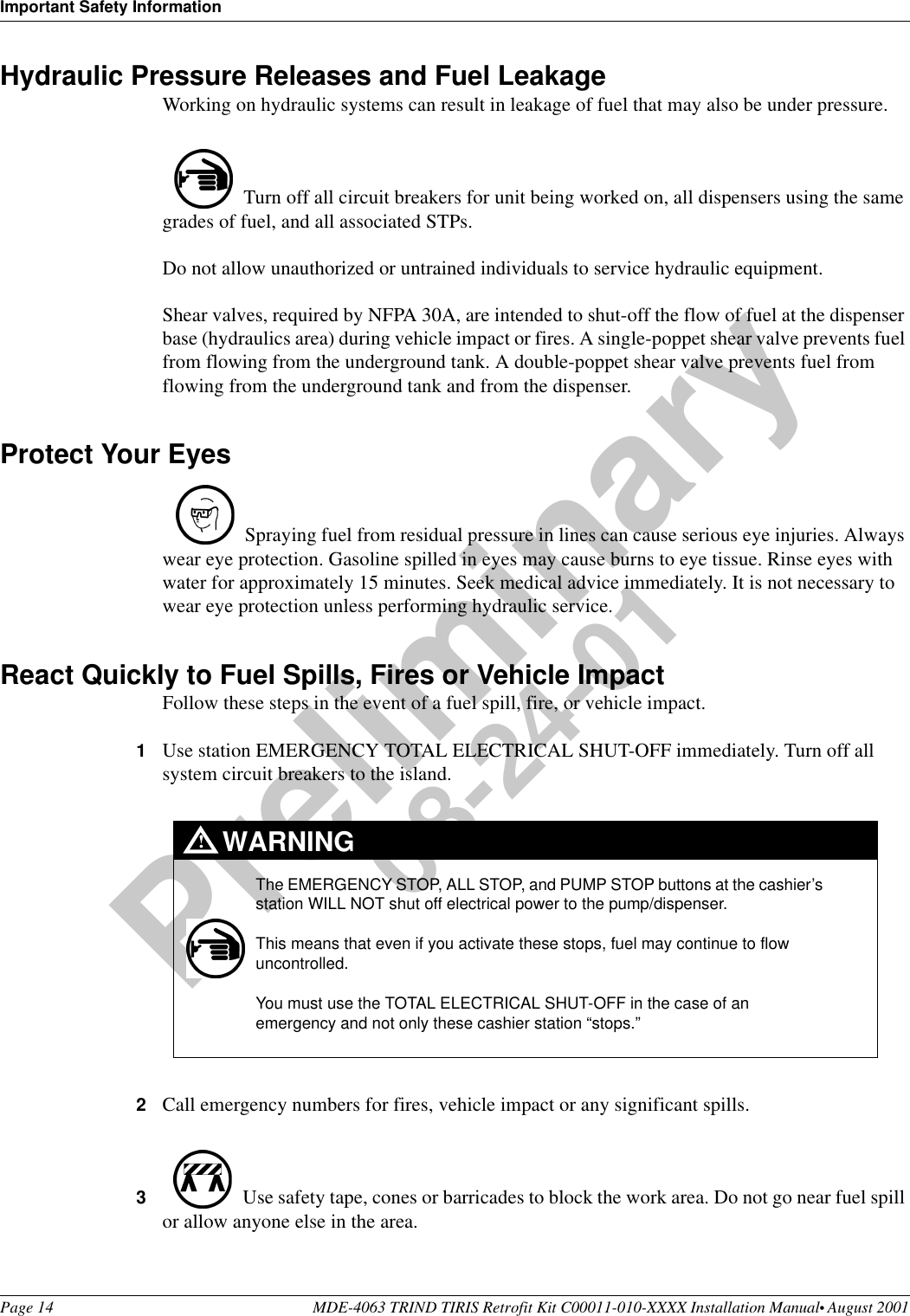 Important Safety InformationPage 14 MDE-4063 TRIND TIRIS Retrofit Kit C00011-010-XXXX Installation Manual• August 2001Preliminary08-24-01Hydraulic Pressure Releases and Fuel LeakageWorking on hydraulic systems can result in leakage of fuel that may also be under pressure. Turn off all circuit breakers for unit being worked on, all dispensers using the same grades of fuel, and all associated STPs. Do not allow unauthorized or untrained individuals to service hydraulic equipment. Shear valves, required by NFPA 30A, are intended to shut-off the flow of fuel at the dispenser base (hydraulics area) during vehicle impact or fires. A single-poppet shear valve prevents fuel from flowing from the underground tank. A double-poppet shear valve prevents fuel from flowing from the underground tank and from the dispenser.Protect Your Eyes Spraying fuel from residual pressure in lines can cause serious eye injuries. Always wear eye protection. Gasoline spilled in eyes may cause burns to eye tissue. Rinse eyes with water for approximately 15 minutes. Seek medical advice immediately. It is not necessary to wear eye protection unless performing hydraulic service.React Quickly to Fuel Spills, Fires or Vehicle ImpactFollow these steps in the event of a fuel spill, fire, or vehicle impact.1Use station EMERGENCY TOTAL ELECTRICAL SHUT-OFF immediately. Turn off all system circuit breakers to the island.2Call emergency numbers for fires, vehicle impact or any significant spills. 3Use safety tape, cones or barricades to block the work area. Do not go near fuel spill or allow anyone else in the area. The EMERGENCY STOP, ALL STOP, and PUMP STOP buttons at the cashier’s station WILL NOT shut off electrical power to the pump/dispenser. This means that even if you activate these stops, fuel may continue to flow uncontrolled. You must use the TOTAL ELECTRICAL SHUT-OFF in the case of an emergency and not only these cashier station “stops.”WARNING!