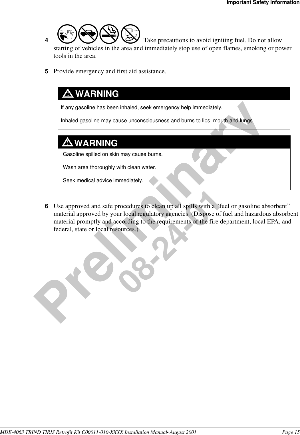MDE-4063 TRIND TIRIS Retrofit Kit C00011-010-XXXX Installation Manual• August 2001 Page 15Important Safety InformationPreliminary08-24-014Take precautions to avoid igniting fuel. Do not allow starting of vehicles in the area and immediately stop use of open flames, smoking or power tools in the area.5Provide emergency and first aid assistance. 6Use approved and safe procedures to clean up all spills with a “fuel or gasoline absorbent” material approved by your local regulatory agencies. (Dispose of fuel and hazardous absorbent material promptly and according to the requirements of the fire department, local EPA, and federal, state or local resources.)If any gasoline has been inhaled, seek emergency help immediately. Inhaled gasoline may cause unconsciousness and burns to lips, mouth and lungs.WARNINGGasoline spilled on skin may cause burns.Wash area thoroughly with clean water. Seek medical advice immediately.WARNING!!