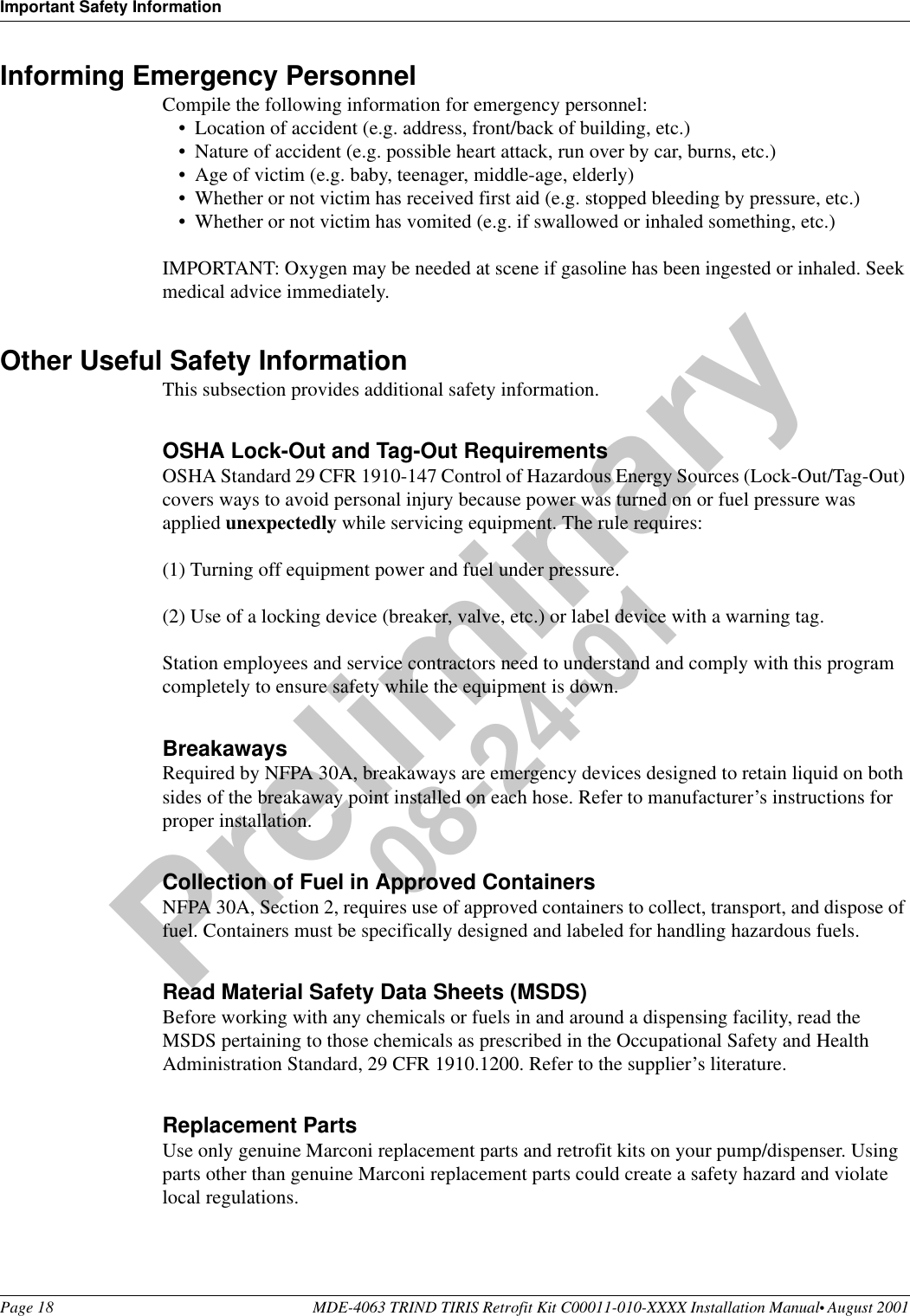 Important Safety InformationPage 18 MDE-4063 TRIND TIRIS Retrofit Kit C00011-010-XXXX Installation Manual• August 2001Preliminary08-24-01Informing Emergency PersonnelCompile the following information for emergency personnel:•Location of accident (e.g. address, front/back of building, etc.)•Nature of accident (e.g. possible heart attack, run over by car, burns, etc.)•Age of victim (e.g. baby, teenager, middle-age, elderly)•Whether or not victim has received first aid (e.g. stopped bleeding by pressure, etc.)•Whether or not victim has vomited (e.g. if swallowed or inhaled something, etc.)IMPORTANT: Oxygen may be needed at scene if gasoline has been ingested or inhaled. Seek medical advice immediately.Other Useful Safety InformationThis subsection provides additional safety information.OSHA Lock-Out and Tag-Out RequirementsOSHA Standard 29 CFR 1910-147 Control of Hazardous Energy Sources (Lock-Out/Tag-Out) covers ways to avoid personal injury because power was turned on or fuel pressure was applied unexpectedly while servicing equipment. The rule requires: (1) Turning off equipment power and fuel under pressure.(2) Use of a locking device (breaker, valve, etc.) or label device with a warning tag.Station employees and service contractors need to understand and comply with this program completely to ensure safety while the equipment is down.BreakawaysRequired by NFPA 30A, breakaways are emergency devices designed to retain liquid on both sides of the breakaway point installed on each hose. Refer to manufacturer’s instructions for proper installation.Collection of Fuel in Approved ContainersNFPA 30A, Section 2, requires use of approved containers to collect, transport, and dispose of fuel. Containers must be specifically designed and labeled for handling hazardous fuels.Read Material Safety Data Sheets (MSDS)Before working with any chemicals or fuels in and around a dispensing facility, read the MSDS pertaining to those chemicals as prescribed in the Occupational Safety and Health Administration Standard, 29 CFR 1910.1200. Refer to the supplier’s literature.Replacement PartsUse only genuine Marconi replacement parts and retrofit kits on your pump/dispenser. Using parts other than genuine Marconi replacement parts could create a safety hazard and violate local regulations.