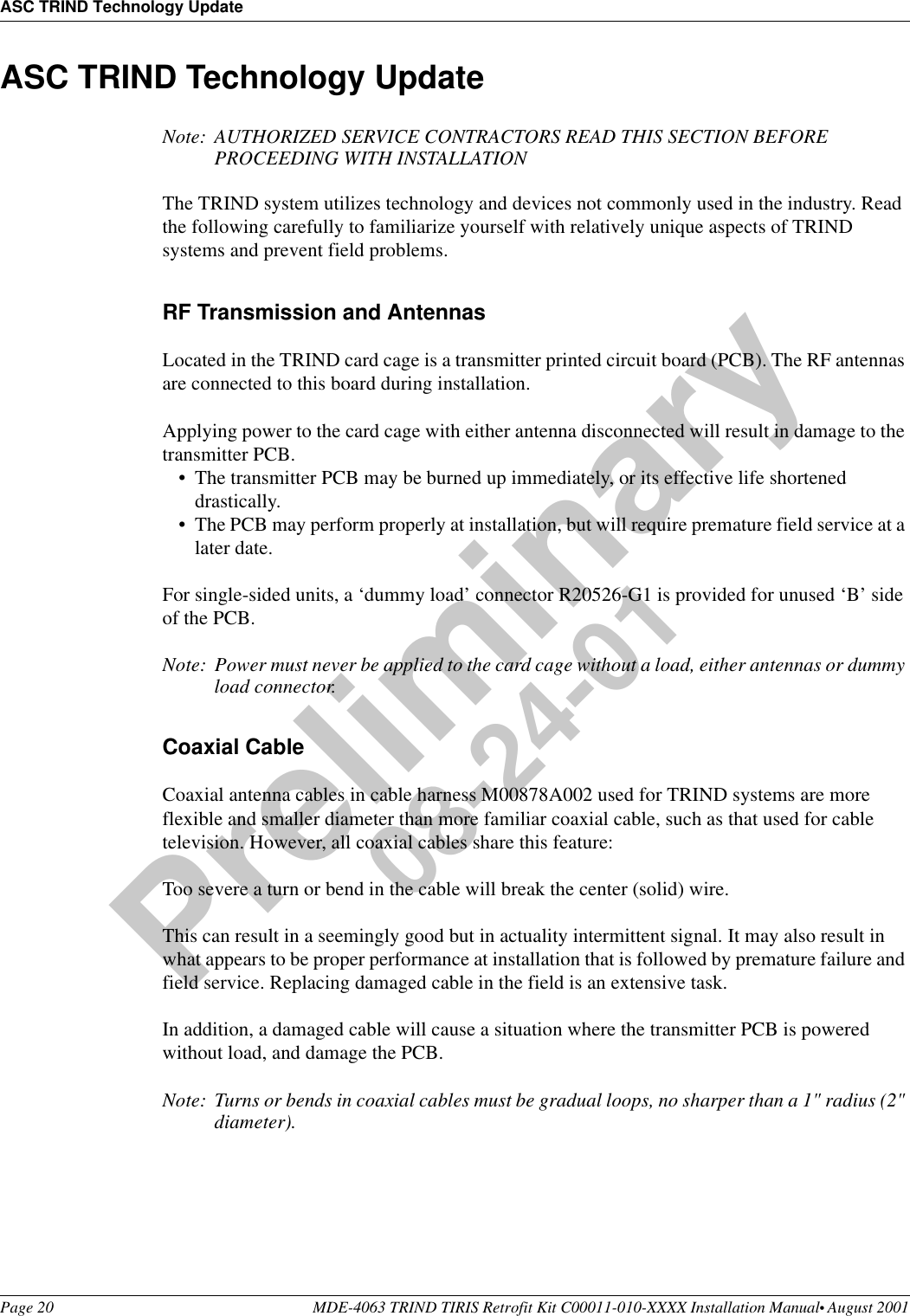 ASC TRIND Technology UpdatePage 20 MDE-4063 TRIND TIRIS Retrofit Kit C00011-010-XXXX Installation Manual• August 2001Preliminary08-24-01ASC TRIND Technology UpdateNote: AUTHORIZED SERVICE CONTRACTORS READ THIS SECTION BEFORE PROCEEDING WITH INSTALLATIONThe TRIND system utilizes technology and devices not commonly used in the industry. Read the following carefully to familiarize yourself with relatively unique aspects of TRIND systems and prevent field problems.RF Transmission and AntennasLocated in the TRIND card cage is a transmitter printed circuit board (PCB). The RF antennas are connected to this board during installation.Applying power to the card cage with either antenna disconnected will result in damage to the transmitter PCB. •The transmitter PCB may be burned up immediately, or its effective life shortened drastically. •The PCB may perform properly at installation, but will require premature field service at a later date.For single-sided units, a ‘dummy load’ connector R20526-G1 is provided for unused ‘B’ side of the PCB.Note: Power must never be applied to the card cage without a load, either antennas or dummy load connector.Coaxial CableCoaxial antenna cables in cable harness M00878A002 used for TRIND systems are more flexible and smaller diameter than more familiar coaxial cable, such as that used for cable television. However, all coaxial cables share this feature:Too severe a turn or bend in the cable will break the center (solid) wire.This can result in a seemingly good but in actuality intermittent signal. It may also result in what appears to be proper performance at installation that is followed by premature failure and field service. Replacing damaged cable in the field is an extensive task.In addition, a damaged cable will cause a situation where the transmitter PCB is powered without load, and damage the PCB.Note: Turns or bends in coaxial cables must be gradual loops, no sharper than a 1&quot; radius (2&quot; diameter).