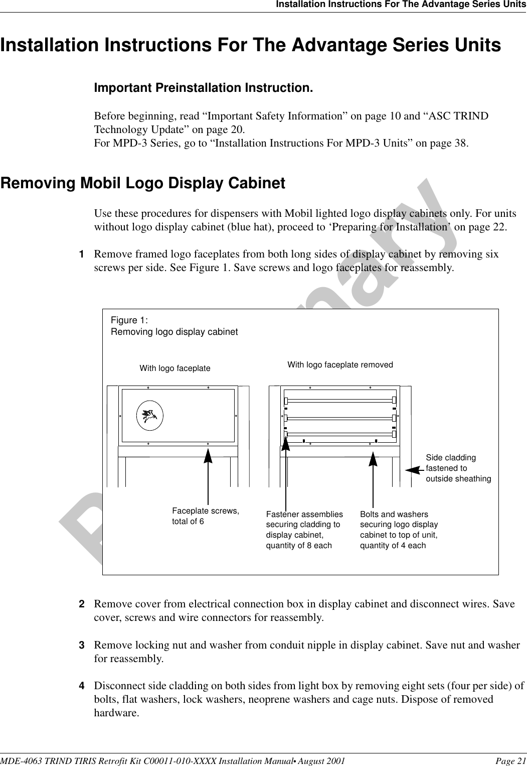 MDE-4063 TRIND TIRIS Retrofit Kit C00011-010-XXXX Installation Manual• August 2001 Page 21Installation Instructions For The Advantage Series UnitsPreliminary08-24-01Installation Instructions For The Advantage Series UnitsImportant Preinstallation Instruction.Before beginning, read “Important Safety Information” on page 10 and “ASC TRIND Technology Update” on page 20.For MPD-3 Series, go to “Installation Instructions For MPD-3 Units” on page 38.Removing Mobil Logo Display Cabinet Use these procedures for dispensers with Mobil lighted logo display cabinets only. For units without logo display cabinet (blue hat), proceed to ‘Preparing for Installation’ on page 22.1Remove framed logo faceplates from both long sides of display cabinet by removing six screws per side. See Figure 1. Save screws and logo faceplates for reassembly.2Remove cover from electrical connection box in display cabinet and disconnect wires. Save cover, screws and wire connectors for reassembly.3Remove locking nut and washer from conduit nipple in display cabinet. Save nut and washer for reassembly.4Disconnect side cladding on both sides from light box by removing eight sets (four per side) of bolts, flat washers, lock washers, neoprene washers and cage nuts. Dispose of removed hardware.Fastener assemblies securing cladding to display cabinet, quantity of 8 eachWith logo faceplate With logo faceplate removedBolts and washers securing logo display cabinet to top of unit, quantity of 4 eachSide cladding fastened to outside sheathingFaceplate screws,total of 6Figure 1: Removing logo display cabinet