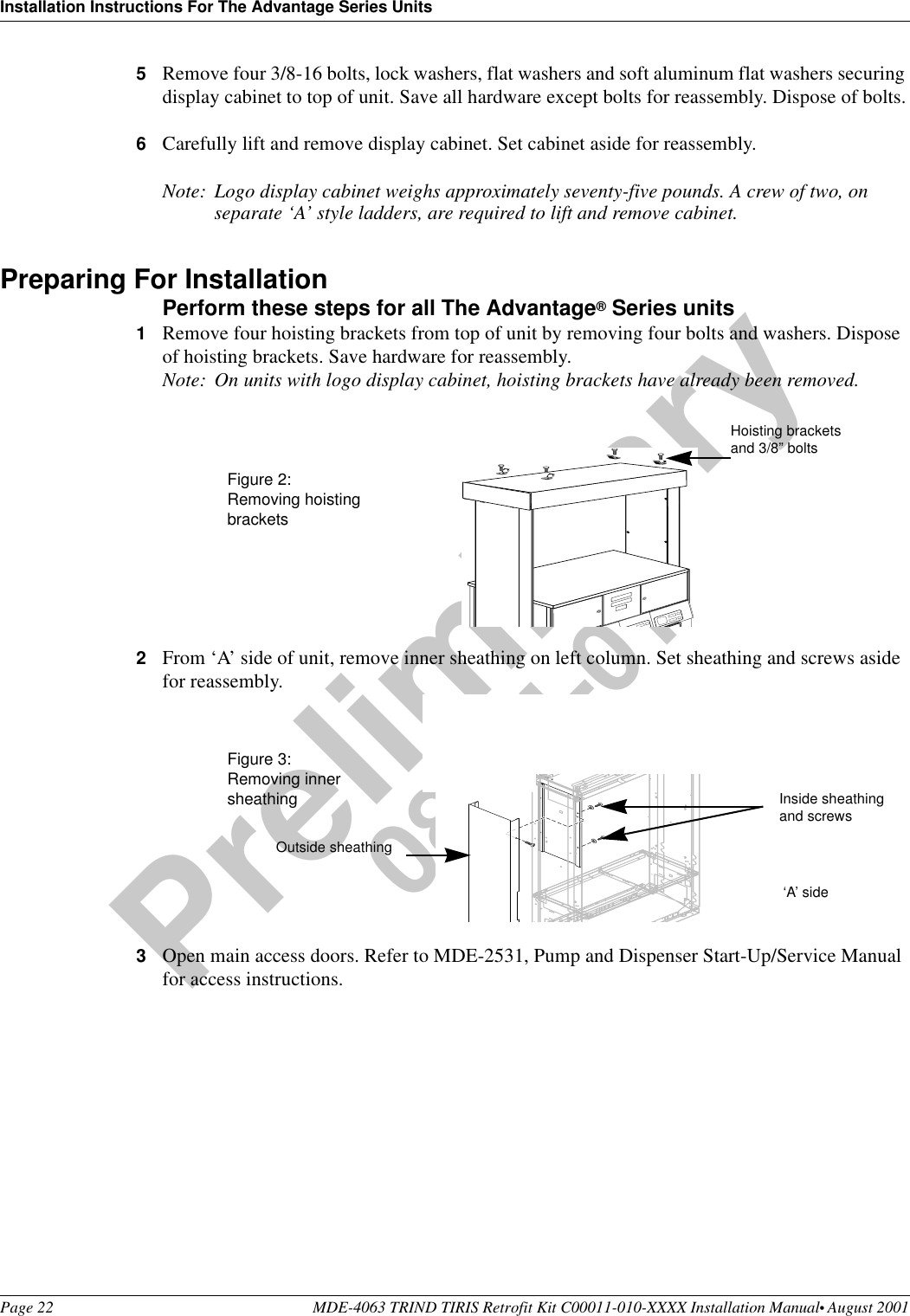 Installation Instructions For The Advantage Series UnitsPage 22 MDE-4063 TRIND TIRIS Retrofit Kit C00011-010-XXXX Installation Manual• August 2001Preliminary08-24-015Remove four 3/8-16 bolts, lock washers, flat washers and soft aluminum flat washers securing display cabinet to top of unit. Save all hardware except bolts for reassembly. Dispose of bolts.6Carefully lift and remove display cabinet. Set cabinet aside for reassembly.Note: Logo display cabinet weighs approximately seventy-five pounds. A crew of two, on separate ‘A’ style ladders, are required to lift and remove cabinet.Preparing For InstallationPerform these steps for all The Advantage® Series units1Remove four hoisting brackets from top of unit by removing four bolts and washers. Dispose of hoisting brackets. Save hardware for reassembly. Note: On units with logo display cabinet, hoisting brackets have already been removed. 2From ‘A’ side of unit, remove inner sheathing on left column. Set sheathing and screws aside for reassembly.3Open main access doors. Refer to MDE-2531, Pump and Dispenser Start-Up/Service Manual for access instructions.Hoisting bracketsand 3/8” boltsFigure 2: Removing hoisting bracketsInside sheathing and screws  ‘A’ side Figure 3:Removing innersheathingOutside sheathing