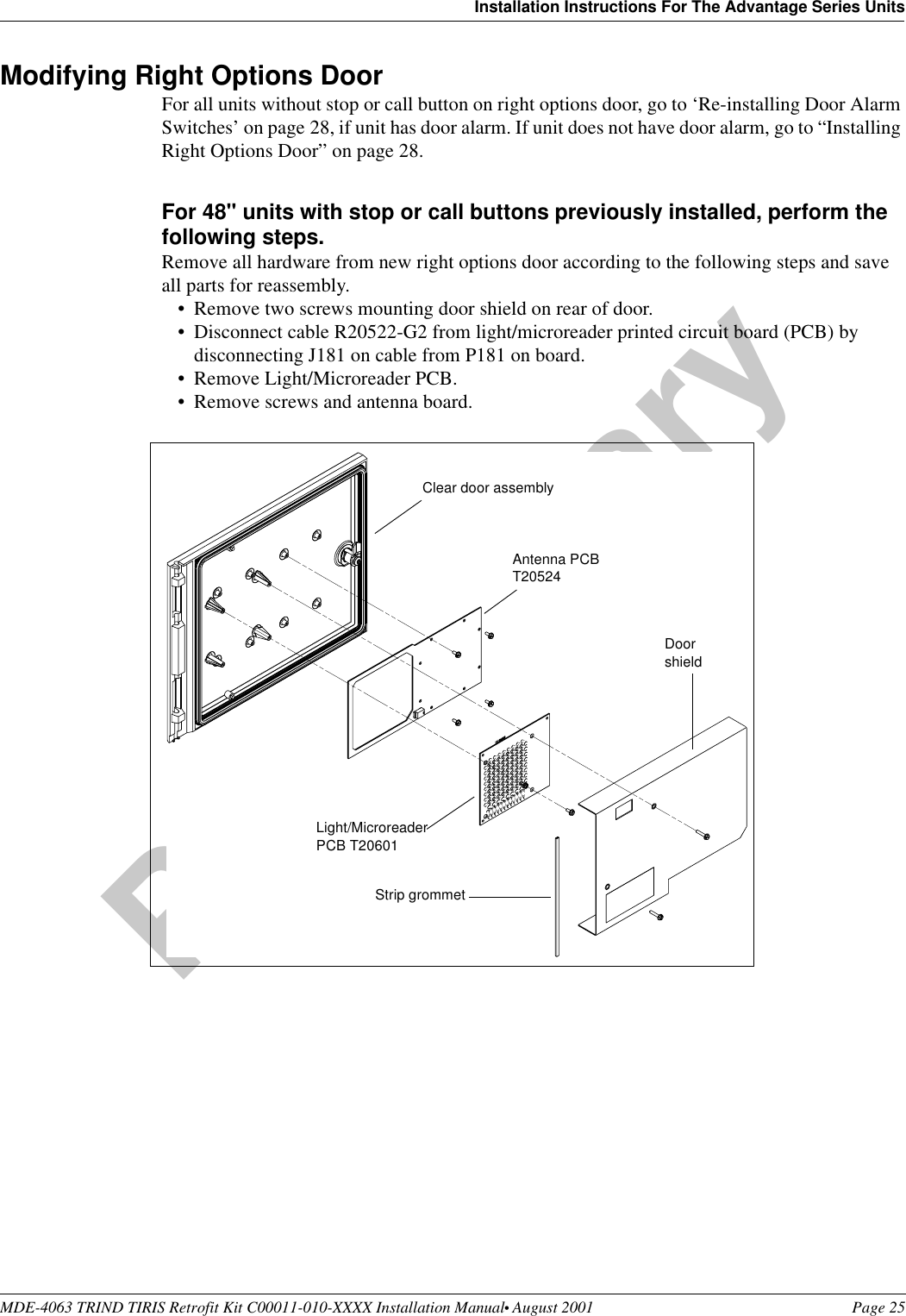 MDE-4063 TRIND TIRIS Retrofit Kit C00011-010-XXXX Installation Manual• August 2001 Page 25Installation Instructions For The Advantage Series UnitsPreliminary08-24-01Modifying Right Options DoorFor all units without stop or call button on right options door, go to ‘Re-installing Door Alarm Switches’ on page 28, if unit has door alarm. If unit does not have door alarm, go to “Installing Right Options Door” on page 28. For 48&quot; units with stop or call buttons previously installed, perform the following steps.Remove all hardware from new right options door according to the following steps and save all parts for reassembly.•Remove two screws mounting door shield on rear of door.•Disconnect cable R20522-G2 from light/microreader printed circuit board (PCB) by disconnecting J181 on cable from P181 on board.•Remove Light/Microreader PCB.•Remove screws and antenna board.DoorshieldAntenna PCB T20524Light/Microreader PCB T20601Strip grommetClear door assembly
