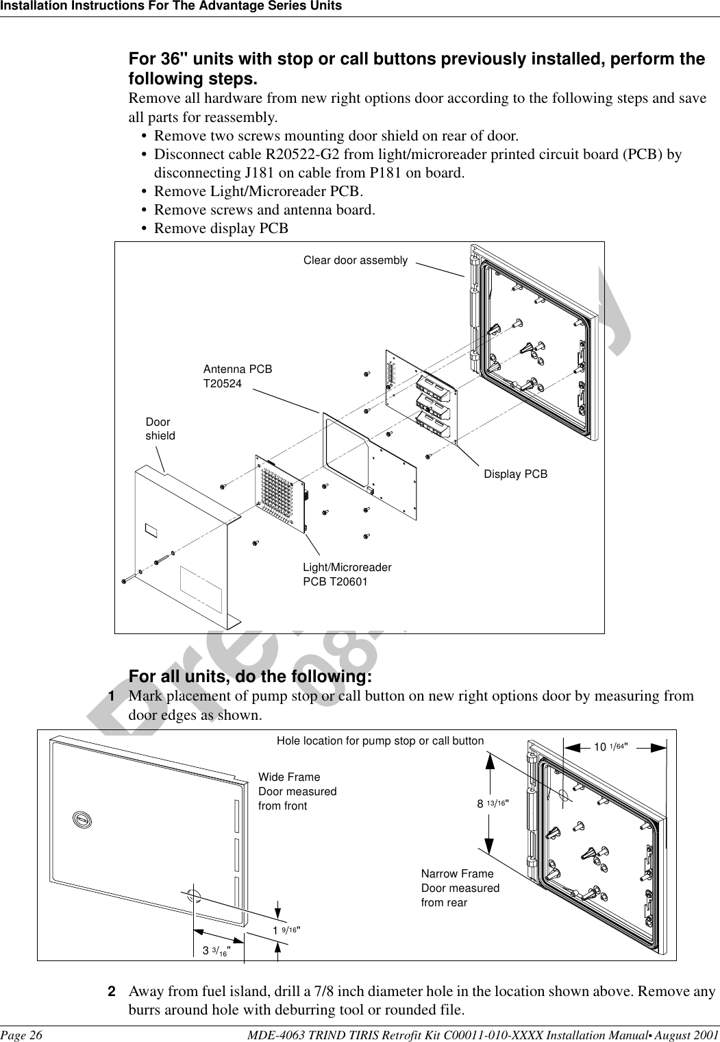 Installation Instructions For The Advantage Series UnitsPage 26 MDE-4063 TRIND TIRIS Retrofit Kit C00011-010-XXXX Installation Manual• August 2001Preliminary08-24-01For 36&quot; units with stop or call buttons previously installed, perform the following steps.Remove all hardware from new right options door according to the following steps and save all parts for reassembly.•Remove two screws mounting door shield on rear of door.•Disconnect cable R20522-G2 from light/microreader printed circuit board (PCB) by disconnecting J181 on cable from P181 on board.•Remove Light/Microreader PCB.•Remove screws and antenna board.•Remove display PCBFor all units, do the following:1Mark placement of pump stop or call button on new right options door by measuring from door edges as shown.2Away from fuel island, drill a 7/8 inch diameter hole in the location shown above. Remove any burrs around hole with deburring tool or rounded file.DoorshieldAntenna PCB T20524Light/Microreader PCB T20601Clear door assemblyDisplay PCB1 9/16&quot;3 3/16&quot;Hole location for pump stop or call button 10 1/64&quot;8 13/16&quot;Wide Frame Door measured from frontNarrow Frame Door measured from rear