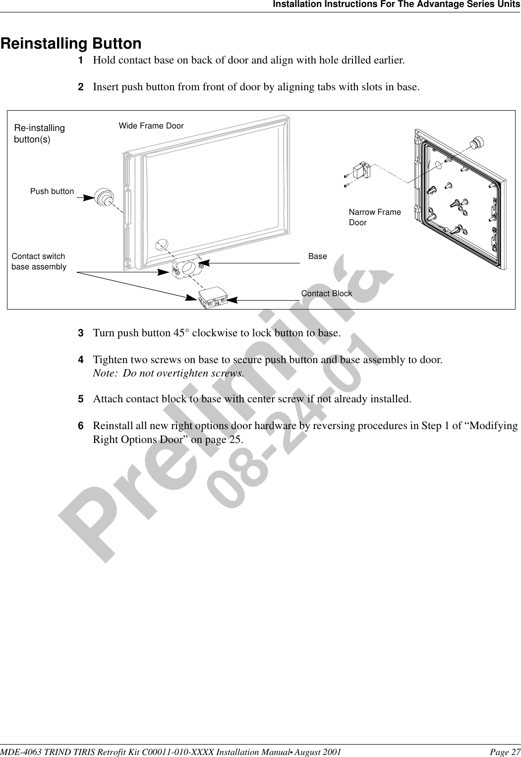 MDE-4063 TRIND TIRIS Retrofit Kit C00011-010-XXXX Installation Manual• August 2001 Page 27Installation Instructions For The Advantage Series UnitsPreliminary08-24-01Reinstalling Button 1Hold contact base on back of door and align with hole drilled earlier.2Insert push button from front of door by aligning tabs with slots in base.3Turn push button 45° clockwise to lock button to base. 4Tighten two screws on base to secure push button and base assembly to door.Note: Do not overtighten screws.5Attach contact block to base with center screw if not already installed.6Reinstall all new right options door hardware by reversing procedures in Step 1 of “Modifying Right Options Door” on page 25.Contact BlockPush button BaseContact switch base assembly Re-installing button(s)Wide Frame DoorNarrow Frame Door