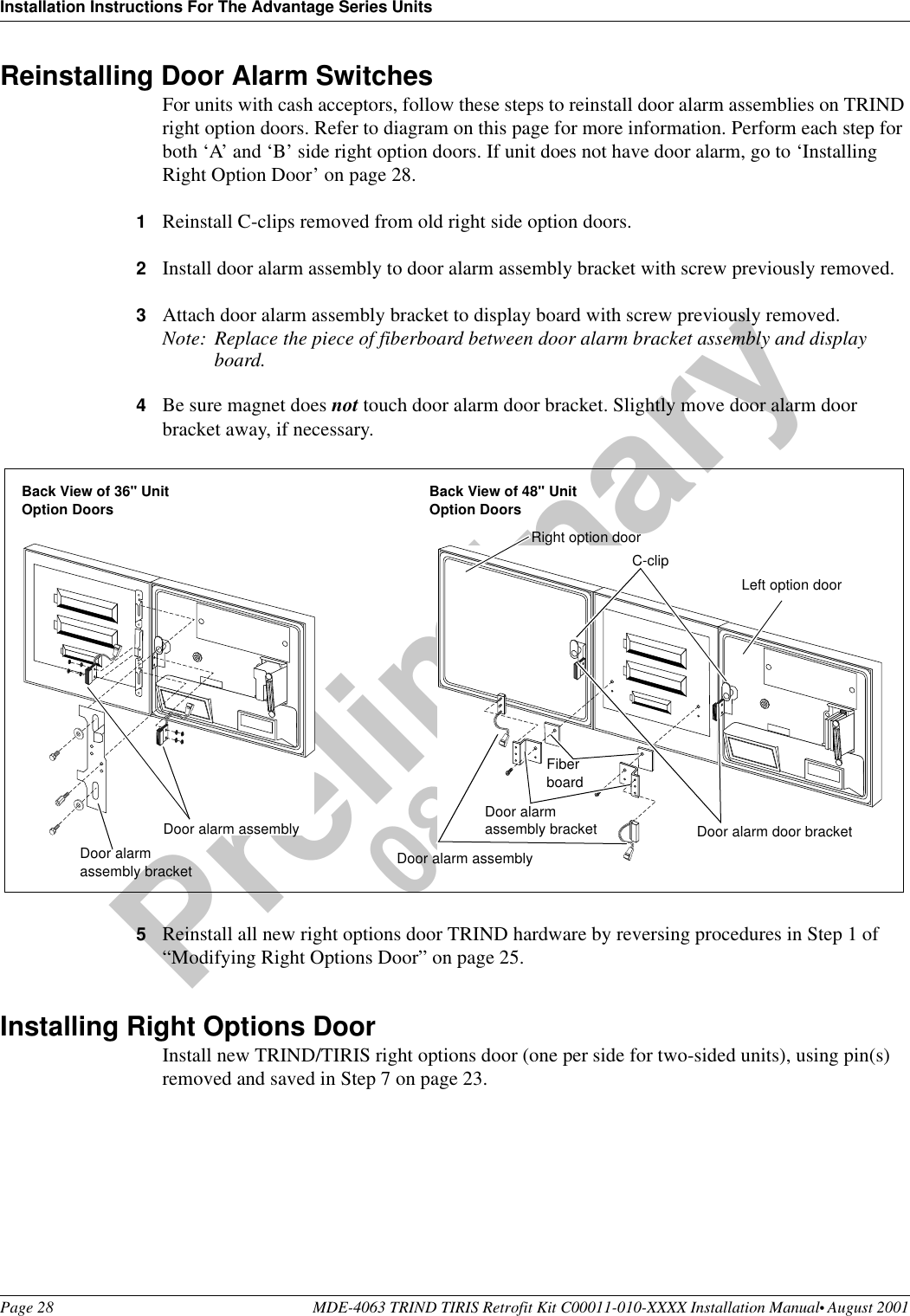 Installation Instructions For The Advantage Series UnitsPage 28 MDE-4063 TRIND TIRIS Retrofit Kit C00011-010-XXXX Installation Manual• August 2001Preliminary08-24-01Reinstalling Door Alarm SwitchesFor units with cash acceptors, follow these steps to reinstall door alarm assemblies on TRIND right option doors. Refer to diagram on this page for more information. Perform each step for both ‘A’ and ‘B’ side right option doors. If unit does not have door alarm, go to ‘Installing Right Option Door’ on page 28.1Reinstall C-clips removed from old right side option doors.2Install door alarm assembly to door alarm assembly bracket with screw previously removed.3Attach door alarm assembly bracket to display board with screw previously removed.Note: Replace the piece of fiberboard between door alarm bracket assembly and display board.4Be sure magnet does not touch door alarm door bracket. Slightly move door alarm door bracket away, if necessary.5Reinstall all new right options door TRIND hardware by reversing procedures in Step 1 of “Modifying Right Options Door” on page 25.Installing Right Options DoorInstall new TRIND/TIRIS right options door (one per side for two-sided units), using pin(s) removed and saved in Step 7 on page 23.Left option doorRight option doorDoor alarm assemblyFiber boardDoor alarm assembly bracketC-clipDoor alarm door bracketDoor alarm assemblyDoor alarm assembly bracketBack View of 36&quot; Unit Option Doors Back View of 48&quot; Unit Option Doors