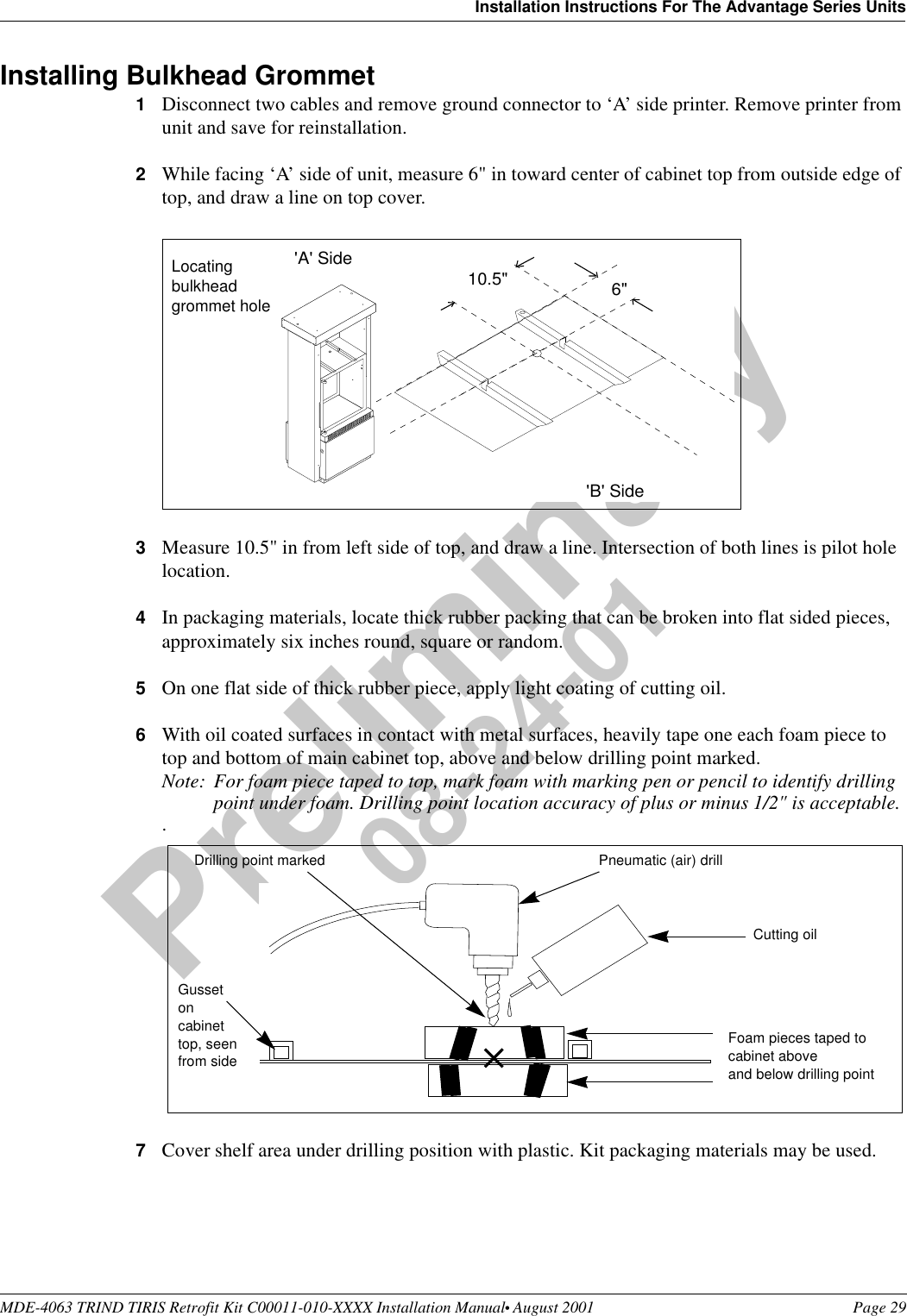 MDE-4063 TRIND TIRIS Retrofit Kit C00011-010-XXXX Installation Manual• August 2001 Page 29Installation Instructions For The Advantage Series UnitsPreliminary08-24-01Installing Bulkhead Grommet1Disconnect two cables and remove ground connector to ‘A’ side printer. Remove printer from unit and save for reinstallation.2While facing ‘A’ side of unit, measure 6&quot; in toward center of cabinet top from outside edge of top, and draw a line on top cover. 3Measure 10.5&quot; in from left side of top, and draw a line. Intersection of both lines is pilot hole location.4In packaging materials, locate thick rubber packing that can be broken into flat sided pieces, approximately six inches round, square or random.5On one flat side of thick rubber piece, apply light coating of cutting oil.6With oil coated surfaces in contact with metal surfaces, heavily tape one each foam piece to top and bottom of main cabinet top, above and below drilling point marked.Note: For foam piece taped to top, mark foam with marking pen or pencil to identify drilling point under foam. Drilling point location accuracy of plus or minus 1/2&quot; is acceptable..7Cover shelf area under drilling position with plastic. Kit packaging materials may be used.6&quot;10.5&quot;&apos;B&apos; Side&apos;A&apos; SideLocating bulkhead grommet holeCutting oilFoam pieces taped to cabinet aboveand below drilling pointPneumatic (air) drillGusset on cabinet top, seen from sideDrilling point marked