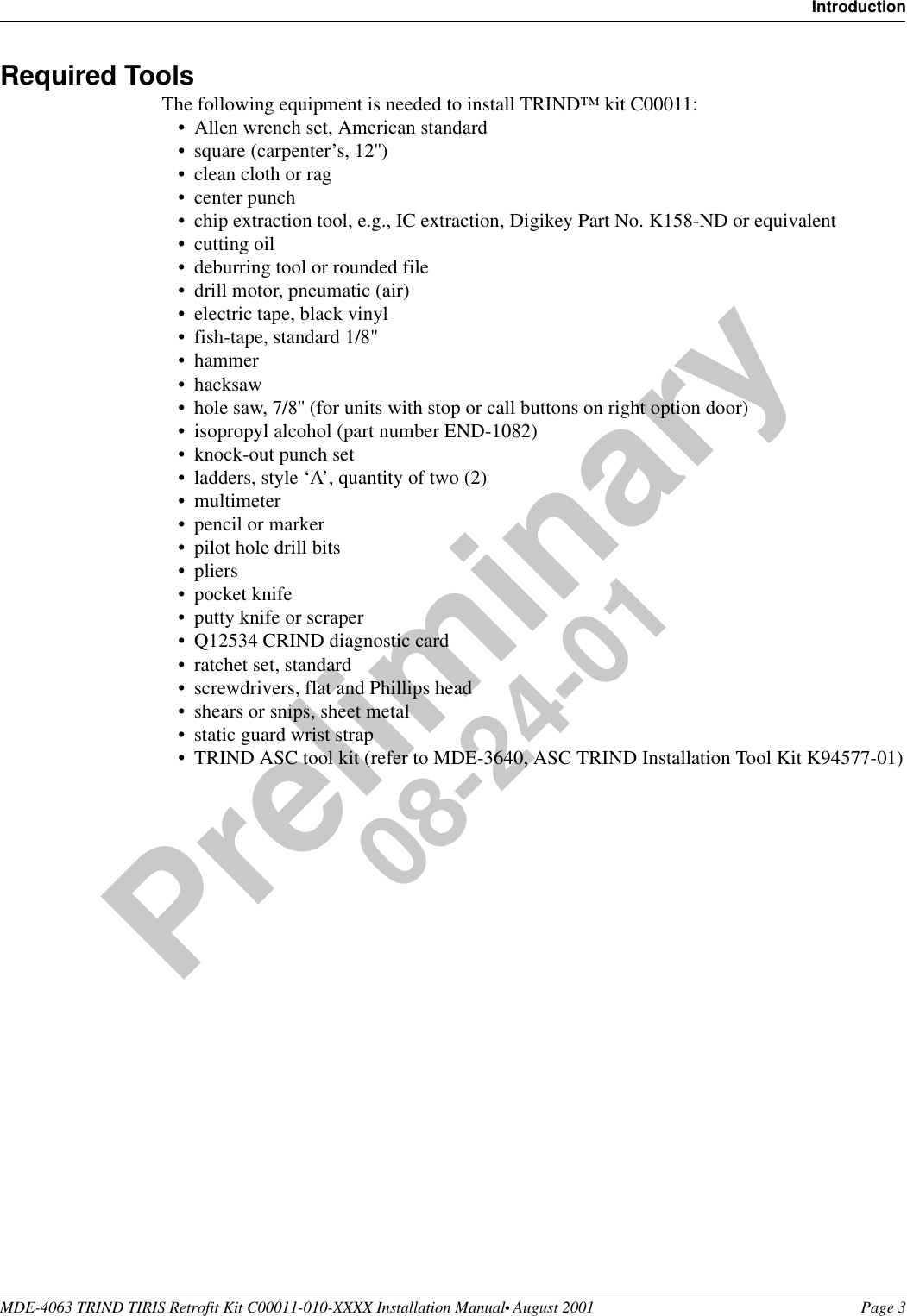 MDE-4063 TRIND TIRIS Retrofit Kit C00011-010-XXXX Installation Manual• August 2001 Page 3IntroductionPreliminary08-24-01Required ToolsThe following equipment is needed to install TRIND™ kit C00011:•Allen wrench set, American standard•square (carpenter’s, 12&apos;&apos;)•clean cloth or rag•center punch•chip extraction tool, e.g., IC extraction, Digikey Part No. K158-ND or equivalent•cutting oil•deburring tool or rounded file •drill motor, pneumatic (air)•electric tape, black vinyl•fish-tape, standard 1/8&quot; •hammer•hacksaw•hole saw, 7/8&apos;&apos; (for units with stop or call buttons on right option door)•isopropyl alcohol (part number END-1082)•knock-out punch set•ladders, style ‘A’, quantity of two (2) •multimeter•pencil or marker •pilot hole drill bits•pliers•pocket knife•putty knife or scraper•Q12534 CRIND diagnostic card•ratchet set, standard•screwdrivers, flat and Phillips head•shears or snips, sheet metal•static guard wrist strap•TRIND ASC tool kit (refer to MDE-3640, ASC TRIND Installation Tool Kit K94577-01)