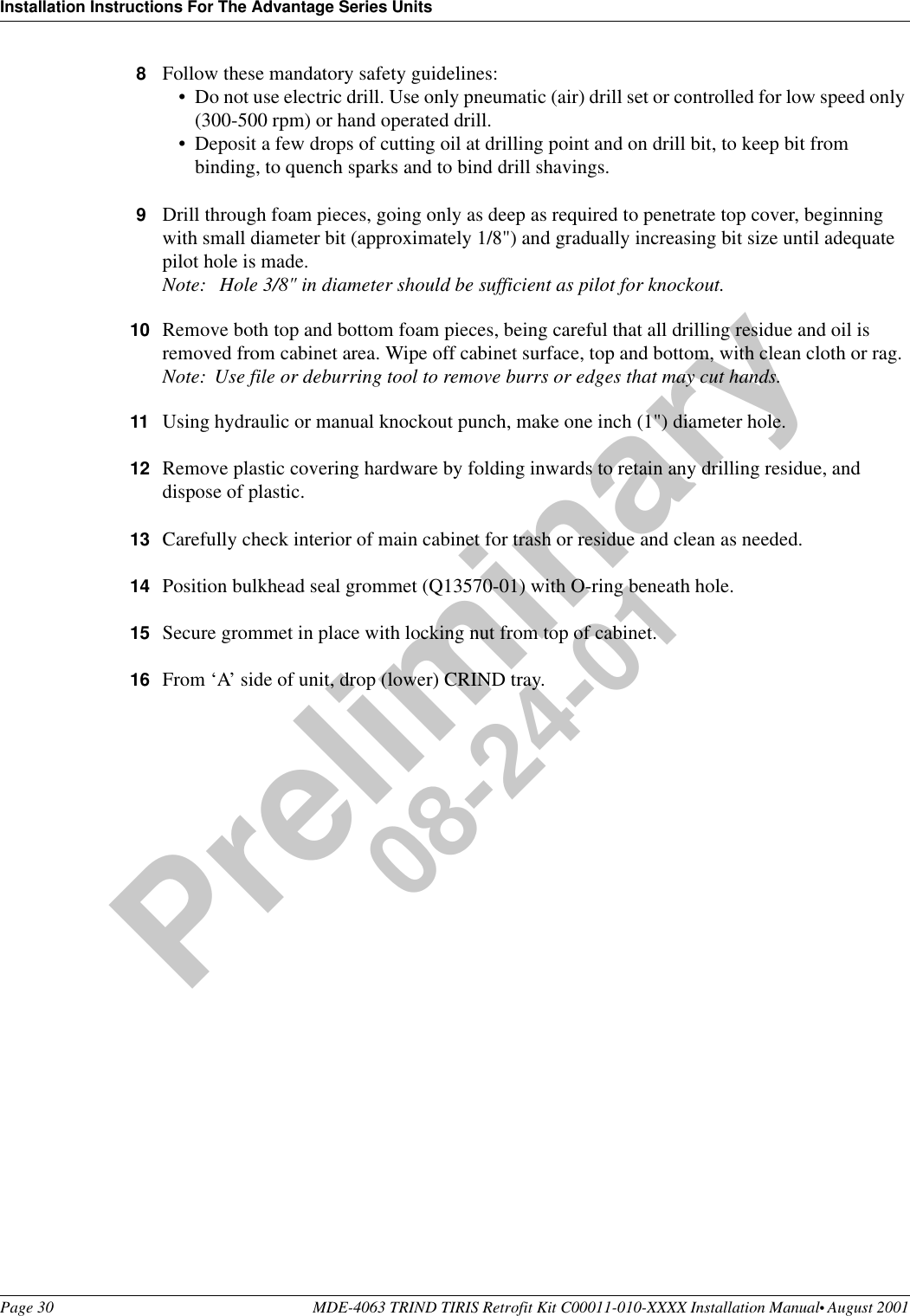 Installation Instructions For The Advantage Series UnitsPage 30 MDE-4063 TRIND TIRIS Retrofit Kit C00011-010-XXXX Installation Manual• August 2001Preliminary08-24-018Follow these mandatory safety guidelines:•Do not use electric drill. Use only pneumatic (air) drill set or controlled for low speed only (300-500 rpm) or hand operated drill.•Deposit a few drops of cutting oil at drilling point and on drill bit, to keep bit from binding, to quench sparks and to bind drill shavings.9Drill through foam pieces, going only as deep as required to penetrate top cover, beginning with small diameter bit (approximately 1/8&quot;) and gradually increasing bit size until adequate pilot hole is made.Note:  Hole 3/8&quot; in diameter should be sufficient as pilot for knockout.10 Remove both top and bottom foam pieces, being careful that all drilling residue and oil is removed from cabinet area. Wipe off cabinet surface, top and bottom, with clean cloth or rag.Note: Use file or deburring tool to remove burrs or edges that may cut hands.11 Using hydraulic or manual knockout punch, make one inch (1&quot;) diameter hole.12 Remove plastic covering hardware by folding inwards to retain any drilling residue, and dispose of plastic.13 Carefully check interior of main cabinet for trash or residue and clean as needed.14 Position bulkhead seal grommet (Q13570-01) with O-ring beneath hole.15 Secure grommet in place with locking nut from top of cabinet.16 From ‘A’ side of unit, drop (lower) CRIND tray.