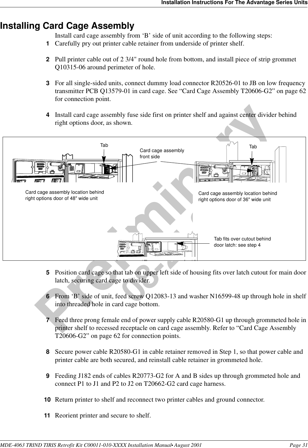 MDE-4063 TRIND TIRIS Retrofit Kit C00011-010-XXXX Installation Manual• August 2001 Page 31Installation Instructions For The Advantage Series UnitsPreliminary08-24-01Installing Card Cage AssemblyInstall card cage assembly from ‘B’ side of unit according to the following steps:1Carefully pry out printer cable retainer from underside of printer shelf.2Pull printer cable out of 2 3/4&quot; round hole from bottom, and install piece of strip grommet Q10315-06 around perimeter of hole.3For all single-sided units, connect dummy load connector R20526-01 to JB on low frequency transmitter PCB Q13579-01 in card cage. See “Card Cage Assembly T20606-G2” on page 62 for connection point.4Install card cage assembly fuse side first on printer shelf and against center divider behind right options door, as shown.5Position card cage so that tab on upper left side of housing fits over latch cutout for main door latch, securing card cage to divider.6From ‘B’ side of unit, feed screw Q12083-13 and washer N16599-48 up through hole in shelf into threaded hole in card cage bottom.7Feed three prong female end of power supply cable R20580-G1 up through grommeted hole in printer shelf to recessed receptacle on card cage assembly. Refer to “Card Cage Assembly T20606-G2” on page 62 for connection points.8Secure power cable R20580-G1 in cable retainer removed in Step 1, so that power cable and printer cable are both secured, and reinstall cable retainer in grommeted hole. 9Feeding J182 ends of cables R20773-G2 for A and B sides up through grommeted hole and connect P1 to J1 and P2 to J2 on T20662-G2 card cage harness. 10 Return printer to shelf and reconnect two printer cables and ground connector.11 Reorient printer and secure to shelf.Tab Card cage assemblyfront sideTab fits over cutout behind door latch: see step 4Card cage assembly location behind right options door of 36&quot; wide unitCard cage assembly location behind right options door of 48&quot; wide unitTab