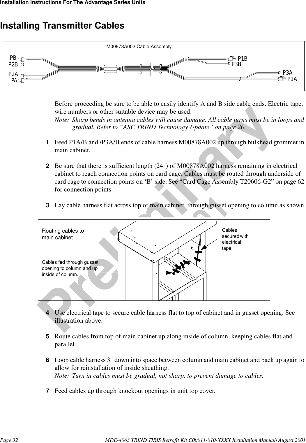 Installation Instructions For The Advantage Series UnitsPage 32 MDE-4063 TRIND TIRIS Retrofit Kit C00011-010-XXXX Installation Manual• August 2001Preliminary08-24-01Installing Transmitter CablesBefore proceeding be sure to be able to easily identify A and B side cable ends. Electric tape, wire numbers or other suitable device may be used.Note: Sharp bends in antenna cables will cause damage. All cable turns must be in loops and gradual. Refer to “ASC TRIND Technology Update” on page 20. 1Feed P1A/B and /P3A/B ends of cable harness M00878A002 up through bulkhead grommet in main cabinet.2Be sure that there is sufficient length (24&quot;) of M00878A002 harness remaining in electrical cabinet to reach connection points on card cage. Cables must be routed through underside of card cage to connection points on ‘B’ side. See “Card Cage Assembly T20606-G2” on page 62 for connection points.3Lay cable harness flat across top of main cabinet, through gusset opening to column as shown.4Use electrical tape to secure cable harness flat to top of cabinet and in gusset opening. See illustration above.5Route cables from top of main cabinet up along inside of column, keeping cables flat and parallel.6Loop cable harness 3&quot; down into space between column and main cabinet and back up again to allow for reinstallation of inside sheathing.Note: Turn in cables must be gradual, not sharp, to prevent damage to cables.7Feed cables up through knockout openings in unit top cover.PBP2BP2APAP1BP3B P3AP1AM00878A002 Cable AssemblyCables fed through gusset opening to column and up inside of column.Routing cables to main cabinetCables secured with electrical tape