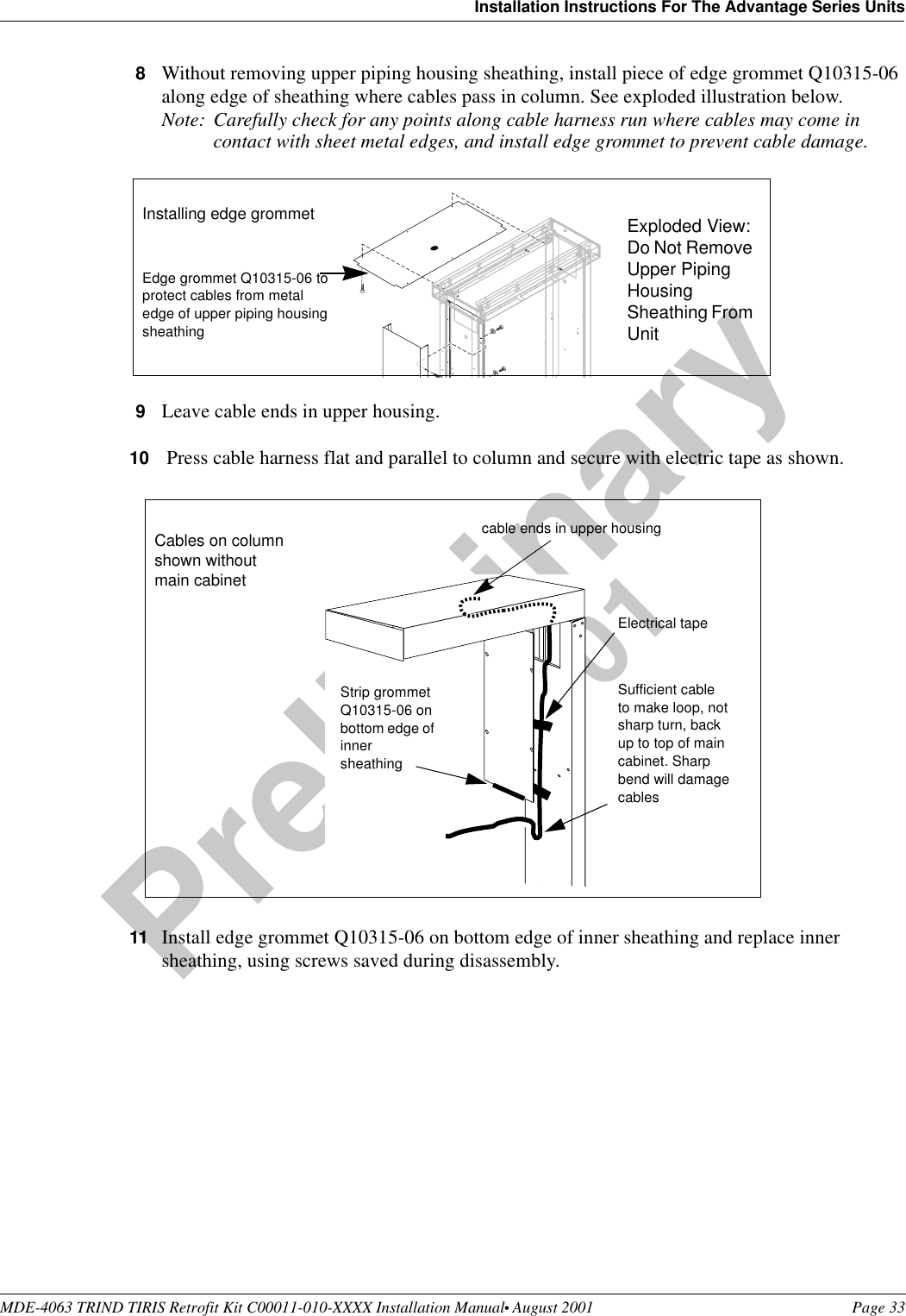MDE-4063 TRIND TIRIS Retrofit Kit C00011-010-XXXX Installation Manual• August 2001 Page 33Installation Instructions For The Advantage Series UnitsPreliminary08-24-018Without removing upper piping housing sheathing, install piece of edge grommet Q10315-06 along edge of sheathing where cables pass in column. See exploded illustration below.Note: Carefully check for any points along cable harness run where cables may come in contact with sheet metal edges, and install edge grommet to prevent cable damage. 9Leave cable ends in upper housing.10  Press cable harness flat and parallel to column and secure with electric tape as shown.11 Install edge grommet Q10315-06 on bottom edge of inner sheathing and replace inner sheathing, using screws saved during disassembly.Edge grommet Q10315-06 to protect cables from metal edge of upper piping housing sheathingInstalling edge grommet Exploded View: Do Not Remove Upper Piping Housing Sheathing From UnitElectrical tapeSufficient cable to make loop, not sharp turn, back up to top of main cabinet. Sharp bend will damage cablesStrip grommet Q10315-06 on bottom edge of inner sheathingCables on column shown without main cabinetcable ends in upper housing