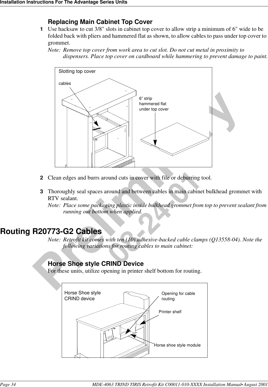 Installation Instructions For The Advantage Series UnitsPage 34 MDE-4063 TRIND TIRIS Retrofit Kit C00011-010-XXXX Installation Manual• August 2001Preliminary08-24-01Replacing Main Cabinet Top Cover1Use hacksaw to cut 3/8&quot; slots in cabinet top cover to allow strip a minimum of 6&quot; wide to be folded back with pliers and hammered flat as shown, to allow cables to pass under top cover to grommet. Note: Remove top cover from work area to cut slot. Do not cut metal in proximity to dispensers. Place top cover on cardboard while hammering to prevent damage to paint.2Clean edges and burrs around cuts in cover with file or deburring tool. 3Thoroughly seal spaces around and between cables in main cabinet bulkhead grommet with RTV sealant.Note: Place some packaging plastic inside bulkhead grommet from top to prevent sealant from running out bottom when applied.Routing R20773-G2 CablesNote: Retrofit kit comes with ten (10) adhesive-backed cable clamps (Q13558-04). Note the following variations for routing cables to main cabinet:Horse Shoe style CRIND DeviceFor these units, utilize opening in printer shelf bottom for routing.6” strip hammered flat under top covercablesSlotting top coverHorse Shoe style CRIND devicePrinter shelfHorse shoe style moduleOpening for cable routing