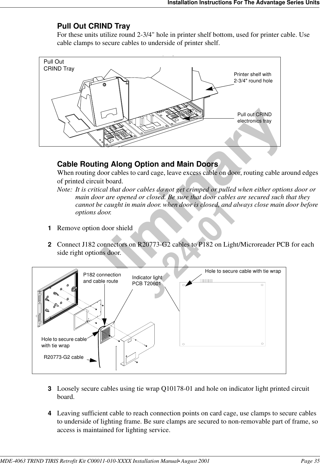 MDE-4063 TRIND TIRIS Retrofit Kit C00011-010-XXXX Installation Manual• August 2001 Page 35Installation Instructions For The Advantage Series UnitsPreliminary08-24-01Pull Out CRIND TrayFor these units utilize round 2-3/4&quot; hole in printer shelf bottom, used for printer cable. Use cable clamps to secure cables to underside of printer shelf.Cable Routing Along Option and Main DoorsWhen routing door cables to card cage, leave excess cable on door, routing cable around edges of printed circuit board.Note: It is critical that door cables do not get crimped or pulled when either options door or main door are opened or closed. Be sure that door cables are secured such that they cannot be caught in main door. when door is closed, and always close main door before options door.1Remove option door shield2Connect J182 connectors on R20773-G2 cables to P182 on Light/Microreader PCB for each side right options door.3Loosely secure cables using tie wrap Q10178-01 and hole on indicator light printed circuit board.4Leaving sufficient cable to reach connection points on card cage, use clamps to secure cables to underside of lighting frame. Be sure clamps are secured to non-removable part of frame, so access is maintained for lighting service. Printer shelf with 2-3/4&quot; round holePull out CRIND electronics trayPull Out CRIND TrayIndicator light PCB T20601P182 connection and cable routeHole to secure cable with tie wrapHole to secure cable with tie wrapR20773-G2 cable