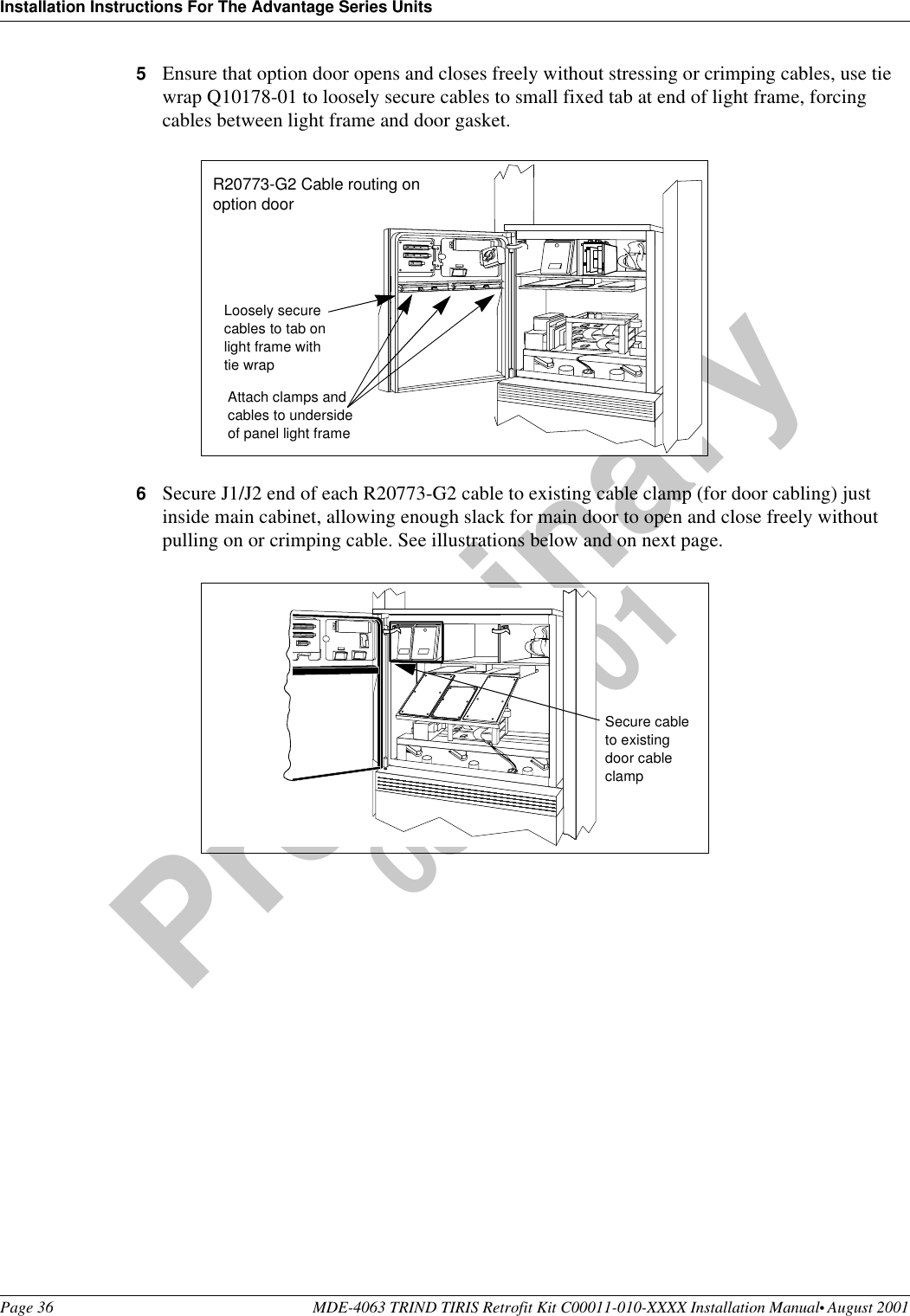 Installation Instructions For The Advantage Series UnitsPage 36 MDE-4063 TRIND TIRIS Retrofit Kit C00011-010-XXXX Installation Manual• August 2001Preliminary08-24-015Ensure that option door opens and closes freely without stressing or crimping cables, use tie wrap Q10178-01 to loosely secure cables to small fixed tab at end of light frame, forcing cables between light frame and door gasket. 6Secure J1/J2 end of each R20773-G2 cable to existing cable clamp (for door cabling) just inside main cabinet, allowing enough slack for main door to open and close freely without pulling on or crimping cable. See illustrations below and on next page.Attach clamps and cables to underside of panel light frameLoosely secure cables to tab on light frame with tie wrapR20773-G2 Cable routing on option door Secure cable to existing door cable clamp