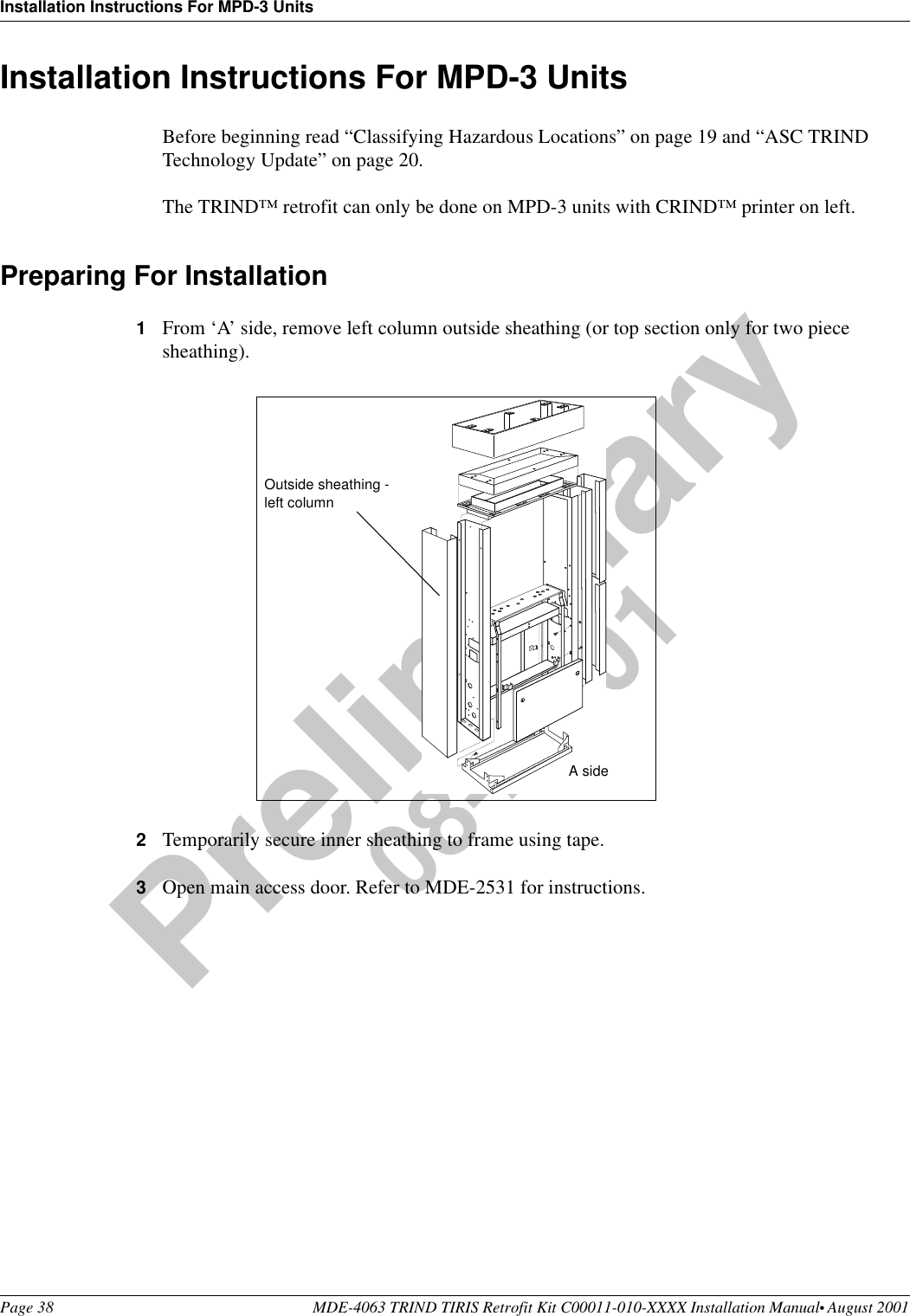 Installation Instructions For MPD-3 UnitsPage 38 MDE-4063 TRIND TIRIS Retrofit Kit C00011-010-XXXX Installation Manual• August 2001Preliminary08-24-01Installation Instructions For MPD-3 UnitsBefore beginning read “Classifying Hazardous Locations” on page 19 and “ASC TRIND Technology Update” on page 20.The TRIND™ retrofit can only be done on MPD-3 units with CRIND™ printer on left.Preparing For Installation1From ‘A’ side, remove left column outside sheathing (or top section only for two piece sheathing).2Temporarily secure inner sheathing to frame using tape. 3Open main access door. Refer to MDE-2531 for instructions.Outside sheathing - left columnA side
