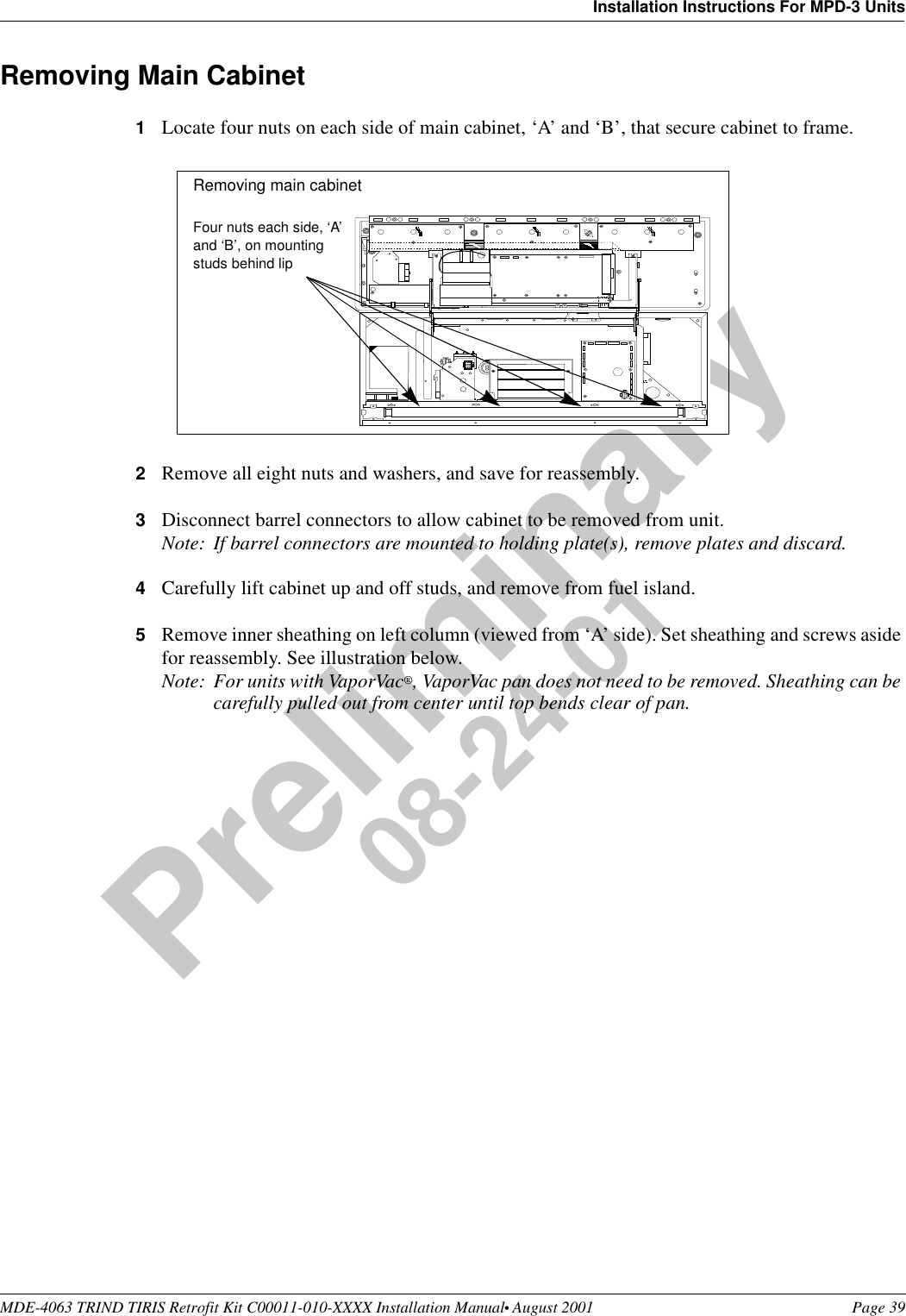 MDE-4063 TRIND TIRIS Retrofit Kit C00011-010-XXXX Installation Manual• August 2001 Page 39Installation Instructions For MPD-3 UnitsPreliminary08-24-01Removing Main Cabinet1Locate four nuts on each side of main cabinet, ‘A’ and ‘B’, that secure cabinet to frame. 2Remove all eight nuts and washers, and save for reassembly.3Disconnect barrel connectors to allow cabinet to be removed from unit.Note: If barrel connectors are mounted to holding plate(s), remove plates and discard.4Carefully lift cabinet up and off studs, and remove from fuel island.5Remove inner sheathing on left column (viewed from ‘A’ side). Set sheathing and screws aside for reassembly. See illustration below.Note: For units with VaporVac®, VaporVac pan does not need to be removed. Sheathing can be carefully pulled out from center until top bends clear of pan.+++++++++++++++++++++++++++++++++++++Four nuts each side, ‘A’ and ‘B’, on mounting studs behind lipRemoving main cabinet