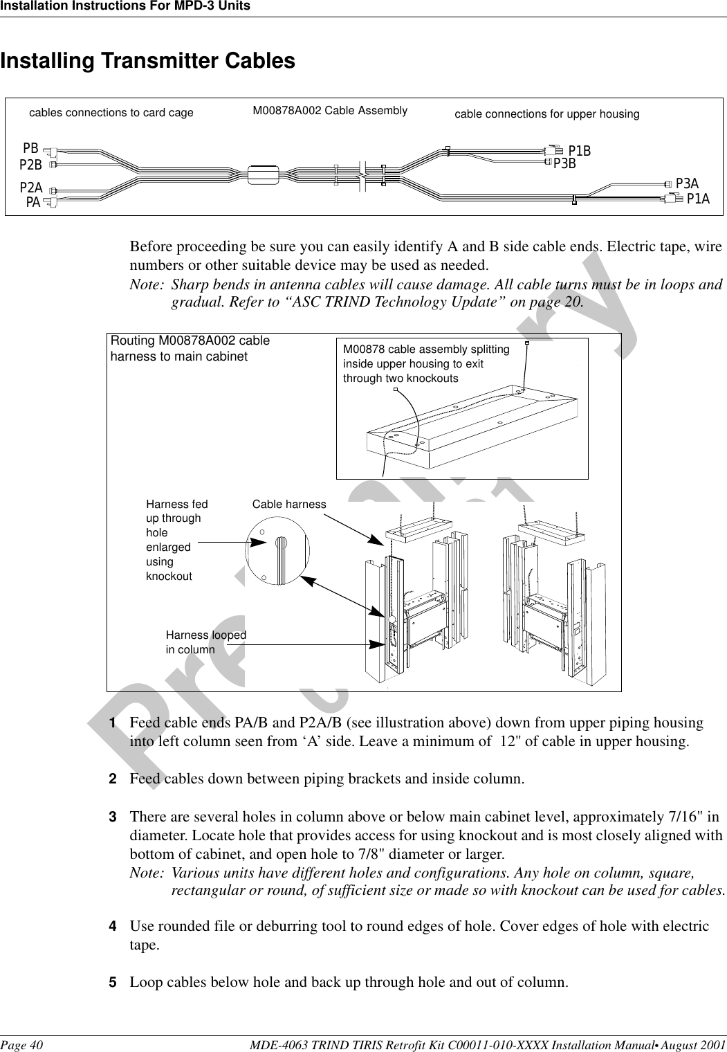 Installation Instructions For MPD-3 UnitsPage 40 MDE-4063 TRIND TIRIS Retrofit Kit C00011-010-XXXX Installation Manual• August 2001Preliminary08-24-01Installing Transmitter CablesBefore proceeding be sure you can easily identify A and B side cable ends. Electric tape, wire numbers or other suitable device may be used as needed.Note: Sharp bends in antenna cables will cause damage. All cable turns must be in loops and gradual. Refer to “ASC TRIND Technology Update” on page 20. 1Feed cable ends PA/B and P2A/B (see illustration above) down from upper piping housing into left column seen from ‘A’ side. Leave a minimum of  12&apos;&apos; of cable in upper housing.2Feed cables down between piping brackets and inside column.3There are several holes in column above or below main cabinet level, approximately 7/16&quot; in diameter. Locate hole that provides access for using knockout and is most closely aligned with bottom of cabinet, and open hole to 7/8&quot; diameter or larger.Note: Various units have different holes and configurations. Any hole on column, square, rectangular or round, of sufficient size or made so with knockout can be used for cables.4Use rounded file or deburring tool to round edges of hole. Cover edges of hole with electric tape.5Loop cables below hole and back up through hole and out of column.M00878A002 Cable Assemblycables connections to card cage  cable connections for upper housingPBP2BP2APAP1BP3B P3AP1ACable harnessHarness looped in columnRouting M00878A002 cable harness to main cabinetHarness fed up through hole enlarged using knockout M00878 cable assembly splitting inside upper housing to exit through two knockouts