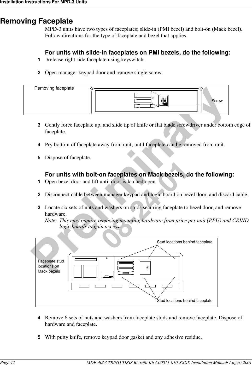 Installation Instructions For MPD-3 UnitsPage 42 MDE-4063 TRIND TIRIS Retrofit Kit C00011-010-XXXX Installation Manual• August 2001Preliminary08-24-01Removing FaceplateMPD-3 units have two types of faceplates; slide-in (PMI bezel) and bolt-on (Mack bezel). Follow directions for the type of faceplate and bezel that applies.For units with slide-in faceplates on PMI bezels, do the following:1 Release right side faceplate using keyswitch.2Open manager keypad door and remove single screw. 3Gently force faceplate up, and slide tip of knife or flat blade screwdriver under bottom edge of faceplate. 4Pry bottom of faceplate away from unit, until faceplate can be removed from unit. 5Dispose of faceplate.For units with bolt-on faceplates on Mack bezels, do the following:1Open bezel door and lift until door is latched open.2Disconnect cable between manager keypad and logic board on bezel door, and discard cable.3Locate six sets of nuts and washers on studs securing faceplate to bezel door, and remove hardware.Note: This may require removing mounting hardware from price per unit (PPU) and CRIND logic boards to gain access. 4Remove 6 sets of nuts and washers from faceplate studs and remove faceplate. Dispose of hardware and faceplate.5With putty knife, remove keypad door gasket and any adhesive residue.ScrewRemoving faceplateStud locations behind faceplateStud locations behind faceplateFaceplate stud locations on Mack bezels 