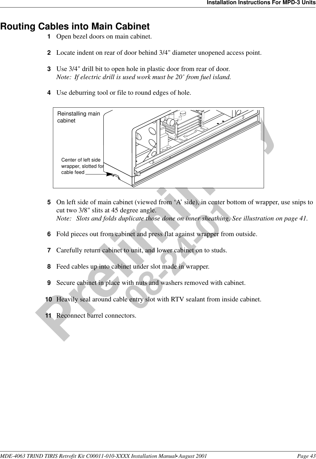 MDE-4063 TRIND TIRIS Retrofit Kit C00011-010-XXXX Installation Manual• August 2001 Page 43Installation Instructions For MPD-3 UnitsPreliminary08-24-01Routing Cables into Main Cabinet1Open bezel doors on main cabinet.2Locate indent on rear of door behind 3/4&quot; diameter unopened access point.3Use 3/4&quot; drill bit to open hole in plastic door from rear of door.Note: If electric drill is used work must be 20’ from fuel island.4Use deburring tool or file to round edges of hole.5On left side of main cabinet (viewed from ‘A’ side), in center bottom of wrapper, use snips to cut two 3/8&quot; slits at 45 degree angle.Note:  Slots and folds duplicate those done on inner sheathing. See illustration on page 41.6Fold pieces out from cabinet and press flat against wrapper from outside.7Carefully return cabinet to unit, and lower cabinet on to studs.8Feed cables up into cabinet under slot made in wrapper.9Secure cabinet in place with nuts and washers removed with cabinet.10 Heavily seal around cable entry slot with RTV sealant from inside cabinet.11 Reconnect barrel connectors.Center of left side wrapper, slotted for cable feedReinstalling main cabinet
