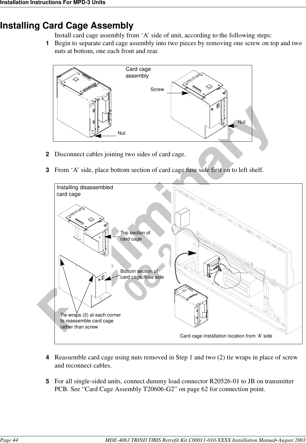 Installation Instructions For MPD-3 UnitsPage 44 MDE-4063 TRIND TIRIS Retrofit Kit C00011-010-XXXX Installation Manual• August 2001Preliminary08-24-01Installing Card Cage AssemblyInstall card cage assembly from ‘A’ side of unit, according to the following steps:1Begin to separate card cage assembly into two pieces by removing one screw on top and two nuts at bottom, one each front and rear.2Disconnect cables joining two sides of card cage.3From ‘A’ side, place bottom section of card cage fuse side first on to left shelf.4Reassemble card cage using nuts removed in Step 1 and two (2) tie wraps in place of screw and reconnect cables.5For all single-sided units, connect dummy load connector R20526-01 to JB on transmitter PCB. See “Card Cage Assembly T20606-G2” on page 62 for connection point.Screw NutNutCard cage assembly++++Installing disassembled card cageCard cage installation location from ‘A’ sideBottom section of card cage, fuse sideTop section of card cage Tie wraps (2) at each corner to reassemble card cage rather than screw