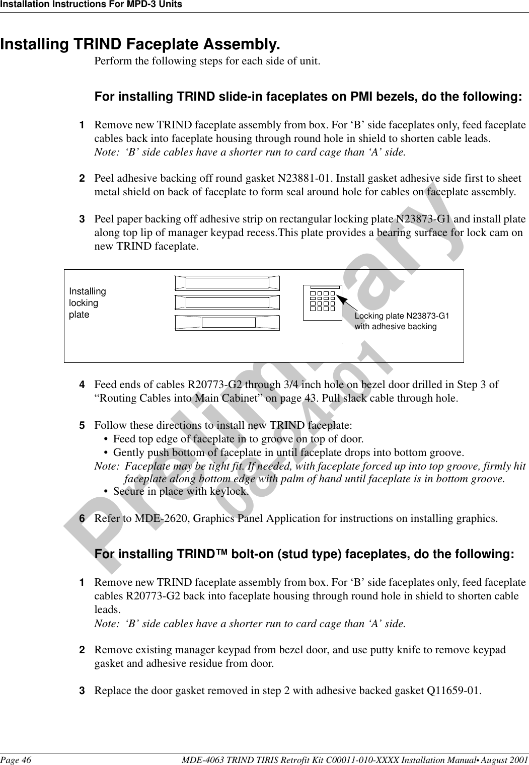 Installation Instructions For MPD-3 UnitsPage 46 MDE-4063 TRIND TIRIS Retrofit Kit C00011-010-XXXX Installation Manual• August 2001Preliminary08-24-01Installing TRIND Faceplate Assembly. Perform the following steps for each side of unit.For installing TRIND slide-in faceplates on PMI bezels, do the following:1Remove new TRIND faceplate assembly from box. For ‘B’ side faceplates only, feed faceplate cables back into faceplate housing through round hole in shield to shorten cable leads.Note: ‘B’ side cables have a shorter run to card cage than ‘A’ side.2Peel adhesive backing off round gasket N23881-01. Install gasket adhesive side first to sheet metal shield on back of faceplate to form seal around hole for cables on faceplate assembly. 3Peel paper backing off adhesive strip on rectangular locking plate N23873-G1 and install plate along top lip of manager keypad recess.This plate provides a bearing surface for lock cam on new TRIND faceplate. 4Feed ends of cables R20773-G2 through 3/4 inch hole on bezel door drilled in Step 3 of “Routing Cables into Main Cabinet” on page 43. Pull slack cable through hole.5Follow these directions to install new TRIND faceplate:•Feed top edge of faceplate in to groove on top of door.•Gently push bottom of faceplate in until faceplate drops into bottom groove.Note: Faceplate may be tight fit. If needed, with faceplate forced up into top groove, firmly hit faceplate along bottom edge with palm of hand until faceplate is in bottom groove.•Secure in place with keylock.6Refer to MDE-2620, Graphics Panel Application for instructions on installing graphics.For installing TRIND™ bolt-on (stud type) faceplates, do the following:1Remove new TRIND faceplate assembly from box. For ‘B’ side faceplates only, feed faceplate cables R20773-G2 back into faceplate housing through round hole in shield to shorten cable leads.Note: ‘B’ side cables have a shorter run to card cage than ‘A’ side.2Remove existing manager keypad from bezel door, and use putty knife to remove keypad gasket and adhesive residue from door.3Replace the door gasket removed in step 2 with adhesive backed gasket Q11659-01.Locking plate N23873-G1with adhesive backingInstalling locking plate