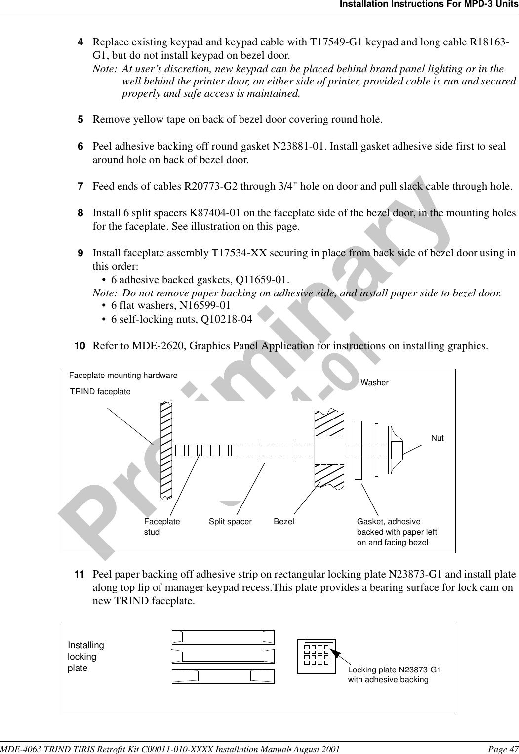 MDE-4063 TRIND TIRIS Retrofit Kit C00011-010-XXXX Installation Manual• August 2001 Page 47Installation Instructions For MPD-3 UnitsPreliminary08-24-014Replace existing keypad and keypad cable with T17549-G1 keypad and long cable R18163-G1, but do not install keypad on bezel door.Note: At user’s discretion, new keypad can be placed behind brand panel lighting or in the well behind the printer door, on either side of printer, provided cable is run and secured properly and safe access is maintained.5Remove yellow tape on back of bezel door covering round hole.6Peel adhesive backing off round gasket N23881-01. Install gasket adhesive side first to seal around hole on back of bezel door.7Feed ends of cables R20773-G2 through 3/4&quot; hole on door and pull slack cable through hole.8Install 6 split spacers K87404-01 on the faceplate side of the bezel door, in the mounting holes for the faceplate. See illustration on this page.9Install faceplate assembly T17534-XX securing in place from back side of bezel door using in this order:•6 adhesive backed gaskets, Q11659-01.Note: Do not remove paper backing on adhesive side, and install paper side to bezel door.•6 flat washers, N16599-01•6 self-locking nuts, Q10218-0410 Refer to MDE-2620, Graphics Panel Application for instructions on installing graphics. 11 Peel paper backing off adhesive strip on rectangular locking plate N23873-G1 and install plate along top lip of manager keypad recess.This plate provides a bearing surface for lock cam on new TRIND faceplate. TRIND faceplateBezelFaceplate studSplit spacer Gasket, adhesive backed with paper left on and facing bezelWasherNutFaceplate mounting hardwareLocking plate N23873-G1with adhesive backingInstalling locking plate