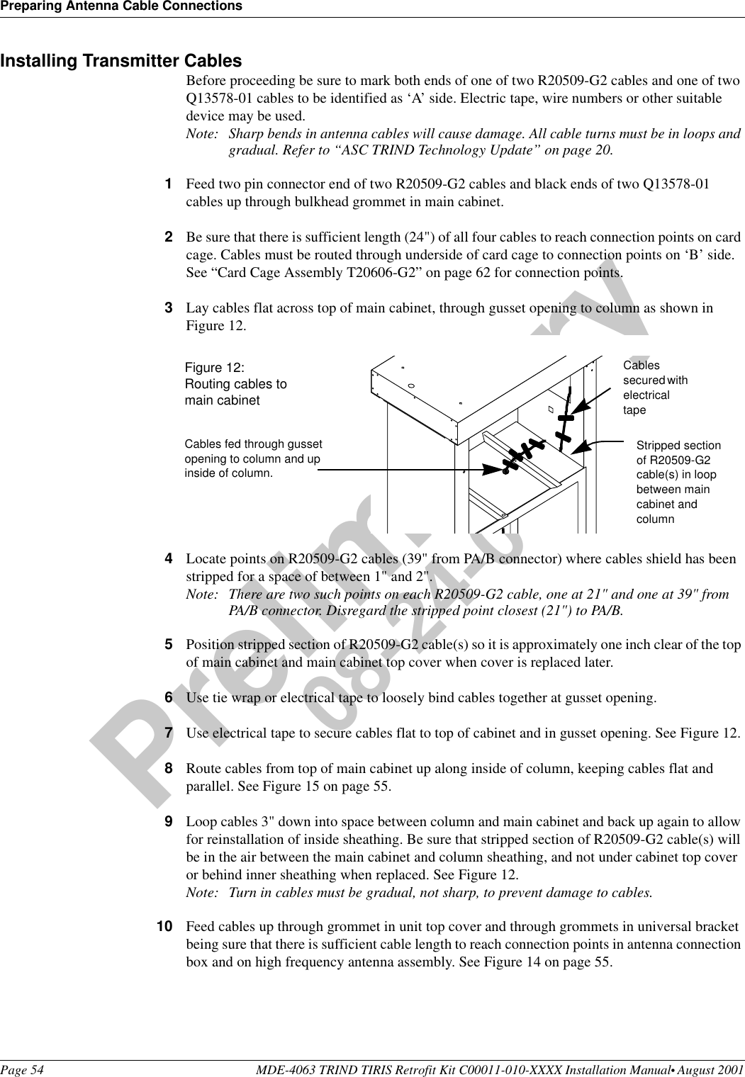 Preparing Antenna Cable ConnectionsPage 54 MDE-4063 TRIND TIRIS Retrofit Kit C00011-010-XXXX Installation Manual• August 2001Preliminary08-24-01Installing Transmitter CablesBefore proceeding be sure to mark both ends of one of two R20509-G2 cables and one of two Q13578-01 cables to be identified as ‘A’ side. Electric tape, wire numbers or other suitable device may be used.Note: Sharp bends in antenna cables will cause damage. All cable turns must be in loops and gradual. Refer to “ASC TRIND Technology Update” on page 20.1Feed two pin connector end of two R20509-G2 cables and black ends of two Q13578-01 cables up through bulkhead grommet in main cabinet.2Be sure that there is sufficient length (24&quot;) of all four cables to reach connection points on card cage. Cables must be routed through underside of card cage to connection points on ‘B’ side. See “Card Cage Assembly T20606-G2” on page 62 for connection points.3Lay cables flat across top of main cabinet, through gusset opening to column as shown in Figure 12.4Locate points on R20509-G2 cables (39&quot; from PA/B connector) where cables shield has been stripped for a space of between 1&quot; and 2&quot;.Note: There are two such points on each R20509-G2 cable, one at 21&quot; and one at 39&quot; from PA/B connector. Disregard the stripped point closest (21&quot;) to PA/B.5Position stripped section of R20509-G2 cable(s) so it is approximately one inch clear of the top of main cabinet and main cabinet top cover when cover is replaced later.6Use tie wrap or electrical tape to loosely bind cables together at gusset opening.7Use electrical tape to secure cables flat to top of cabinet and in gusset opening. See Figure 12.8Route cables from top of main cabinet up along inside of column, keeping cables flat and parallel. See Figure 15 on page 55.9Loop cables 3&quot; down into space between column and main cabinet and back up again to allow for reinstallation of inside sheathing. Be sure that stripped section of R20509-G2 cable(s) will be in the air between the main cabinet and column sheathing, and not under cabinet top cover or behind inner sheathing when replaced. See Figure 12.Note: Turn in cables must be gradual, not sharp, to prevent damage to cables.10 Feed cables up through grommet in unit top cover and through grommets in universal bracket being sure that there is sufficient cable length to reach connection points in antenna connection box and on high frequency antenna assembly. See Figure 14 on page 55.Cables fed through gusset opening to column and up inside of column.Figure 12: Routing cables to main cabinetCables secured with electrical tapeStripped section of R20509-G2 cable(s) in loop between main cabinet and column