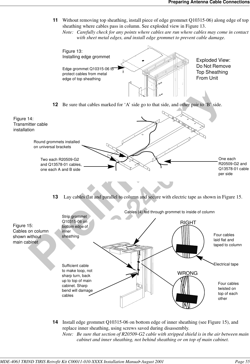 MDE-4063 TRIND TIRIS Retrofit Kit C00011-010-XXXX Installation Manual• August 2001 Page 55Preparing Antenna Cable ConnectionsPreliminary08-24-0111 Without removing top sheathing, install piece of edge grommet Q10315-06) along edge of top sheathing where cables pass in column. See exploded view in Figure 13.Note: Carefully check for any points where cables are run where cables may come in contact with sheet metal edges, and install edge grommet to prevent cable damage. 12 Be sure that cables marked for ‘A’ side go to that side, and other pair to ‘B’ side.13  Lay cables flat and parallel to column and secure with electric tape as shown in Figure 15.14 Install edge grommet Q10315-06 on bottom edge of inner sheathing (see Figure 15), and replace inner sheathing, using screws saved during disassembly.Note: Be sure that section of R20509-G2 cable with stripped shield is in the air between main cabinet and inner sheathing, not behind sheathing or on top of main cabinet.Edge grommet Q10315-06 to protect cables from metal edge of top sheathingFigure 13:Installing edge grommet Exploded View: Do Not Remove Top Sheathing From UnitRound grommets installed on universal bracketsTwo each R20509-G2 and Q13578-01 cables, one each A and B sideFigure 14: Transmitter cableinstallationOne each R20509-G2 and Q13578-01 cable per sideRIGHTWRONGFour cables laid flat and taped to columnFour cables twisted on top of each otherSufficient cable to make loop, not sharp turn, back up to top of main cabinet. Sharp bend will damage cablesCables (4) fed through grommet to inside of columnElectrical tapeStrip grommet Q10315-06 on bottom edge of inner sheathingFigure 15: Cables on column shown without main cabinet