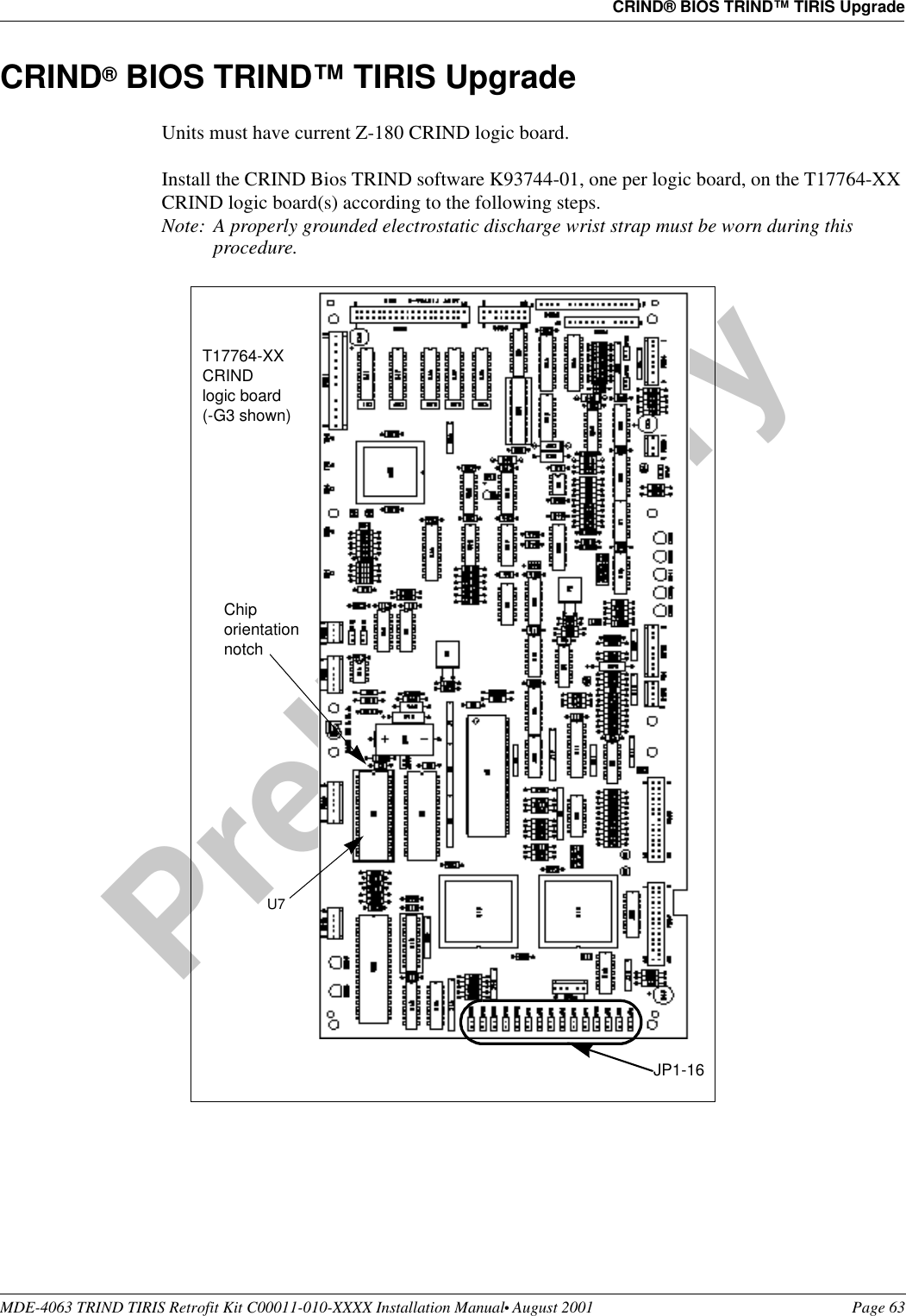 MDE-4063 TRIND TIRIS Retrofit Kit C00011-010-XXXX Installation Manual• August 2001 Page 63CRIND® BIOS TRIND™ TIRIS UpgradePreliminary08-24-01CRIND® BIOS TRIND™ TIRIS UpgradeUnits must have current Z-180 CRIND logic board. Install the CRIND Bios TRIND software K93744-01, one per logic board, on the T17764-XX CRIND logic board(s) according to the following steps.Note: A properly grounded electrostatic discharge wrist strap must be worn during this procedure. U7 Chip orientation notchT17764-XX CRIND logic board (-G3 shown)JP1-16