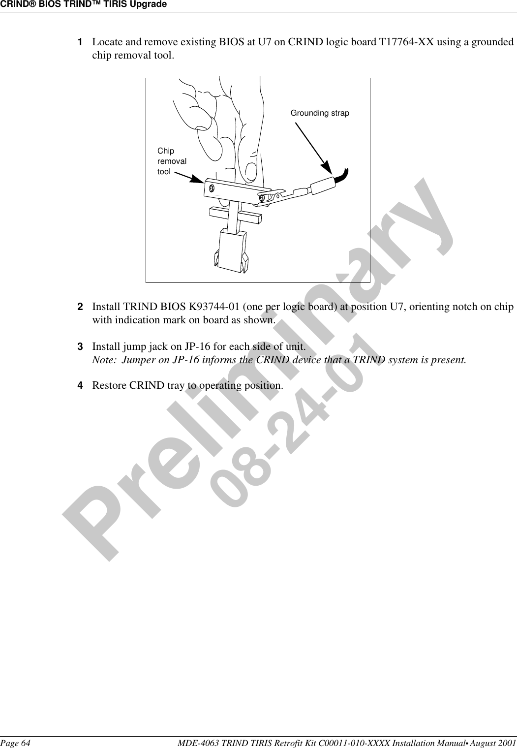 CRIND® BIOS TRIND™ TIRIS UpgradePage 64 MDE-4063 TRIND TIRIS Retrofit Kit C00011-010-XXXX Installation Manual• August 2001Preliminary08-24-011Locate and remove existing BIOS at U7 on CRIND logic board T17764-XX using a grounded chip removal tool.2Install TRIND BIOS K93744-01 (one per logic board) at position U7, orienting notch on chip with indication mark on board as shown.3Install jump jack on JP-16 for each side of unit.Note: Jumper on JP-16 informs the CRIND device that a TRIND system is present.4Restore CRIND tray to operating position.Chip removal toolGrounding strap