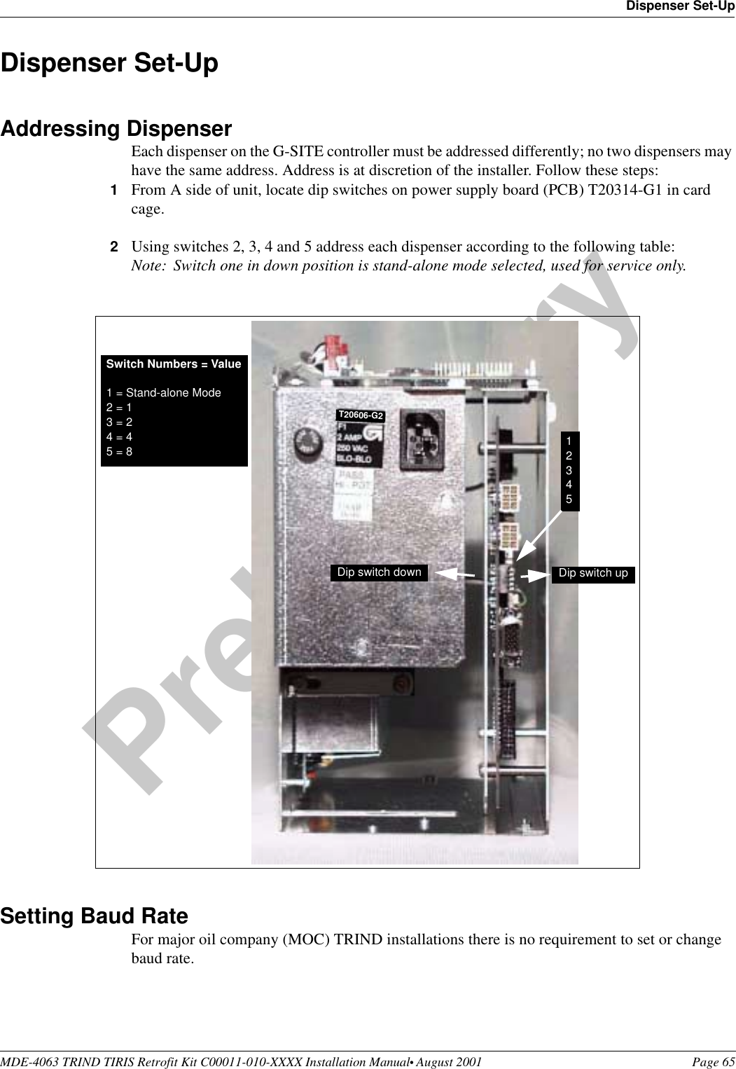 MDE-4063 TRIND TIRIS Retrofit Kit C00011-010-XXXX Installation Manual• August 2001 Page 65Dispenser Set-UpPreliminary08-24-01Dispenser Set-UpAddressing DispenserEach dispenser on the G-SITE controller must be addressed differently; no two dispensers may have the same address. Address is at discretion of the installer. Follow these steps:1From A side of unit, locate dip switches on power supply board (PCB) T20314-G1 in card cage.2Using switches 2, 3, 4 and 5 address each dispenser according to the following table:Note: Switch one in down position is stand-alone mode selected, used for service only.Setting Baud RateFor major oil company (MOC) TRIND installations there is no requirement to set or change baud rate.Switch Numbers = Value1 = Stand-alone Mode2 = 13 = 24 = 45 = 8 12345Dip switch down Dip switch upT20606-G2