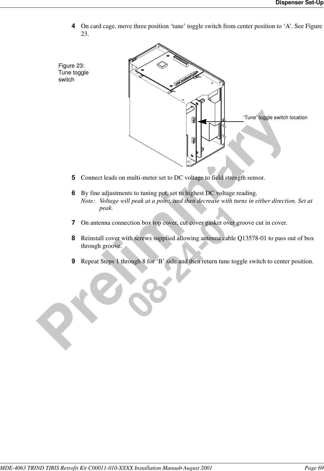 MDE-4063 TRIND TIRIS Retrofit Kit C00011-010-XXXX Installation Manual• August 2001 Page 69Dispenser Set-UpPreliminary08-24-014On card cage, move three position ‘tune’ toggle switch from center position to ‘A’. See Figure 23.5Connect leads on multi-meter set to DC voltage to field strength sensor.6By fine adjustments to tuning pot, set to highest DC voltage reading.Note: Voltage will peak at a point, and then decrease with turns in either direction. Set at peak.7On antenna connection box top cover, cut cover gasket over groove cut in cover.8Reinstall cover with screws supplied allowing antenna cable Q13578-01 to pass out of box through groove.9Repeat Steps 1 through 8 for ‘B’ side and then return tune toggle switch to center position.‘Tune’ toggle switch locationFigure 23:Tune toggle switch