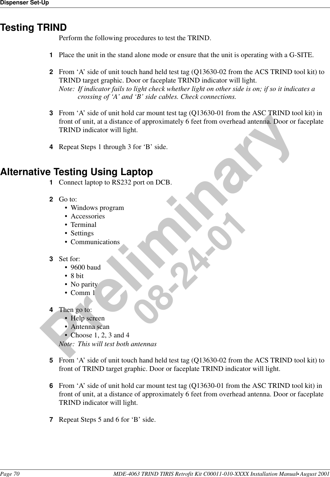 Dispenser Set-UpPage 70 MDE-4063 TRIND TIRIS Retrofit Kit C00011-010-XXXX Installation Manual• August 2001Preliminary08-24-01Testing TRINDPerform the following procedures to test the TRIND. 1Place the unit in the stand alone mode or ensure that the unit is operating with a G-SITE.2From ‘A’ side of unit touch hand held test tag (Q13630-02 from the ACS TRIND tool kit) to TRIND target graphic. Door or faceplate TRIND indicator will light.Note: If indicator fails to light check whether light on other side is on; if so it indicates a crossing of ‘A’ and ‘B’ side cables. Check connections.3From ‘A’ side of unit hold car mount test tag (Q13630-01 from the ASC TRIND tool kit) in front of unit, at a distance of approximately 6 feet from overhead antenna. Door or faceplate TRIND indicator will light.4Repeat Steps 1 through 3 for ‘B’ side.Alternative Testing Using Laptop1Connect laptop to RS232 port on DCB.2Go to:•Windows program•Accessories•Terminal•Settings•Communications3Set for:•9600 baud•8 bit•No parity•Comm 14Then go to:•Help screen•Antenna scan•Choose 1, 2, 3 and 4Note: This will test both antennas5From ‘A’ side of unit touch hand held test tag (Q13630-02 from the ACS TRIND tool kit) to front of TRIND target graphic. Door or faceplate TRIND indicator will light.6From ‘A’ side of unit hold car mount test tag (Q13630-01 from the ASC TRIND tool kit) in front of unit, at a distance of approximately 6 feet from overhead antenna. Door or faceplate TRIND indicator will light.7Repeat Steps 5 and 6 for ‘B’ side.